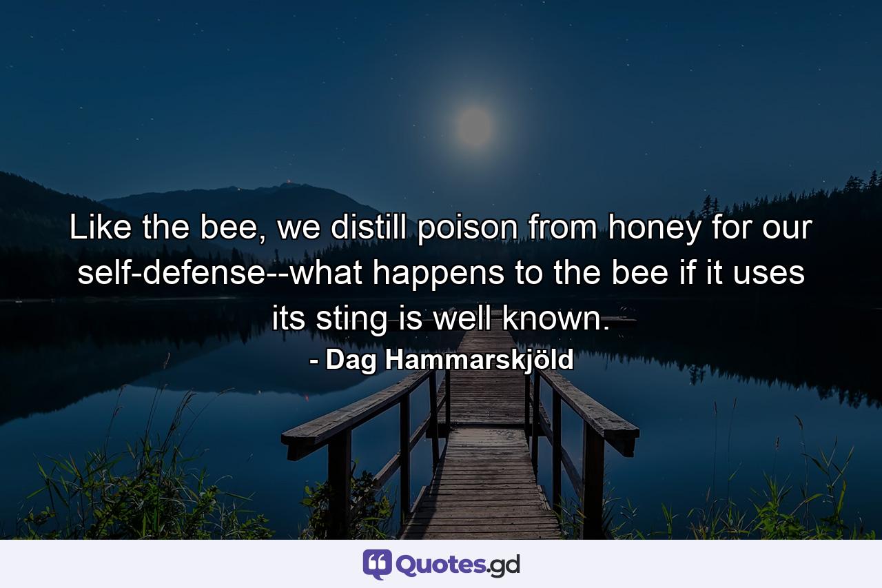 Like the bee, we distill poison from honey for our self-defense--what happens to the bee if it uses its sting is well known. - Quote by Dag Hammarskjöld