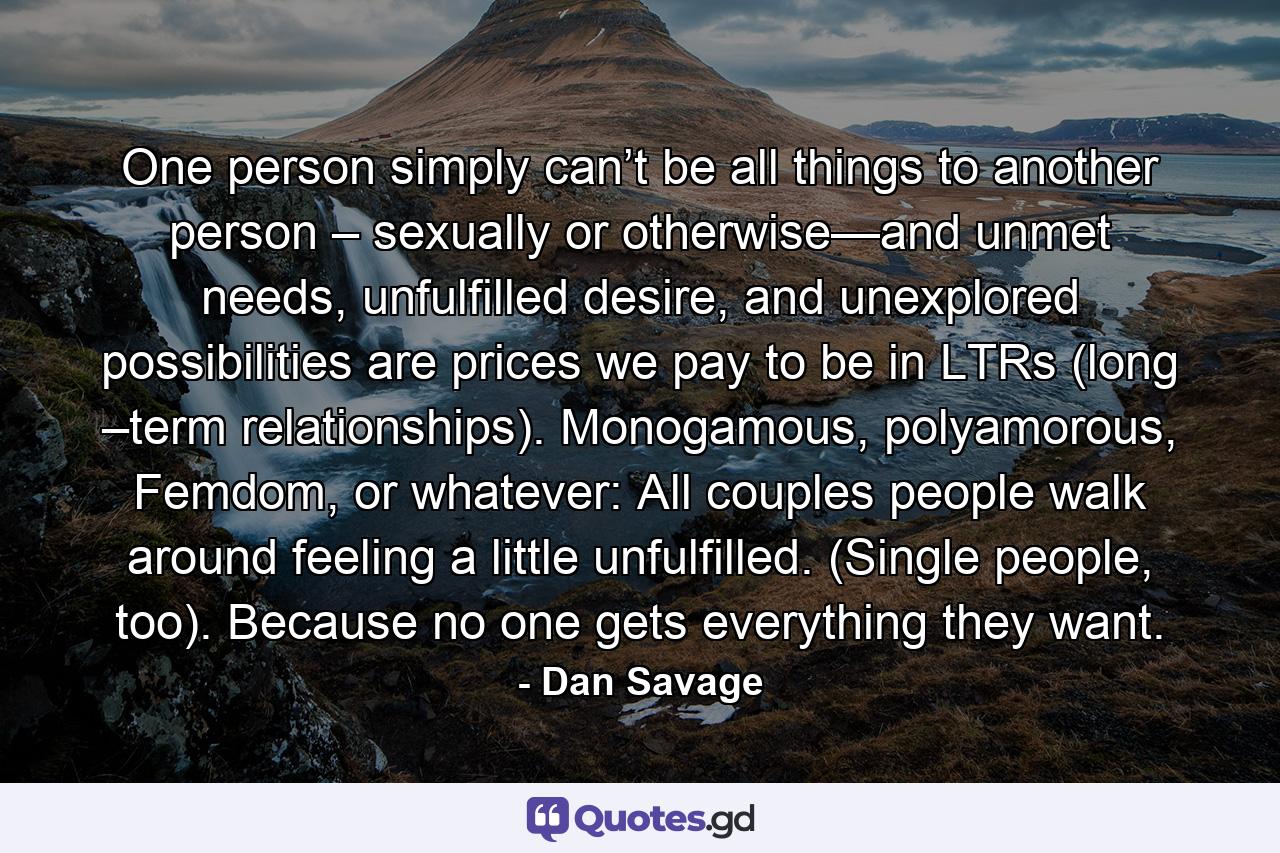 One person simply can’t be all things to another person – sexually or otherwise—and unmet needs, unfulfilled desire, and unexplored possibilities are prices we pay to be in LTRs (long –term relationships). Monogamous, polyamorous, Femdom, or whatever: All couples people walk around feeling a little unfulfilled. (Single people, too). Because no one gets everything they want. - Quote by Dan Savage