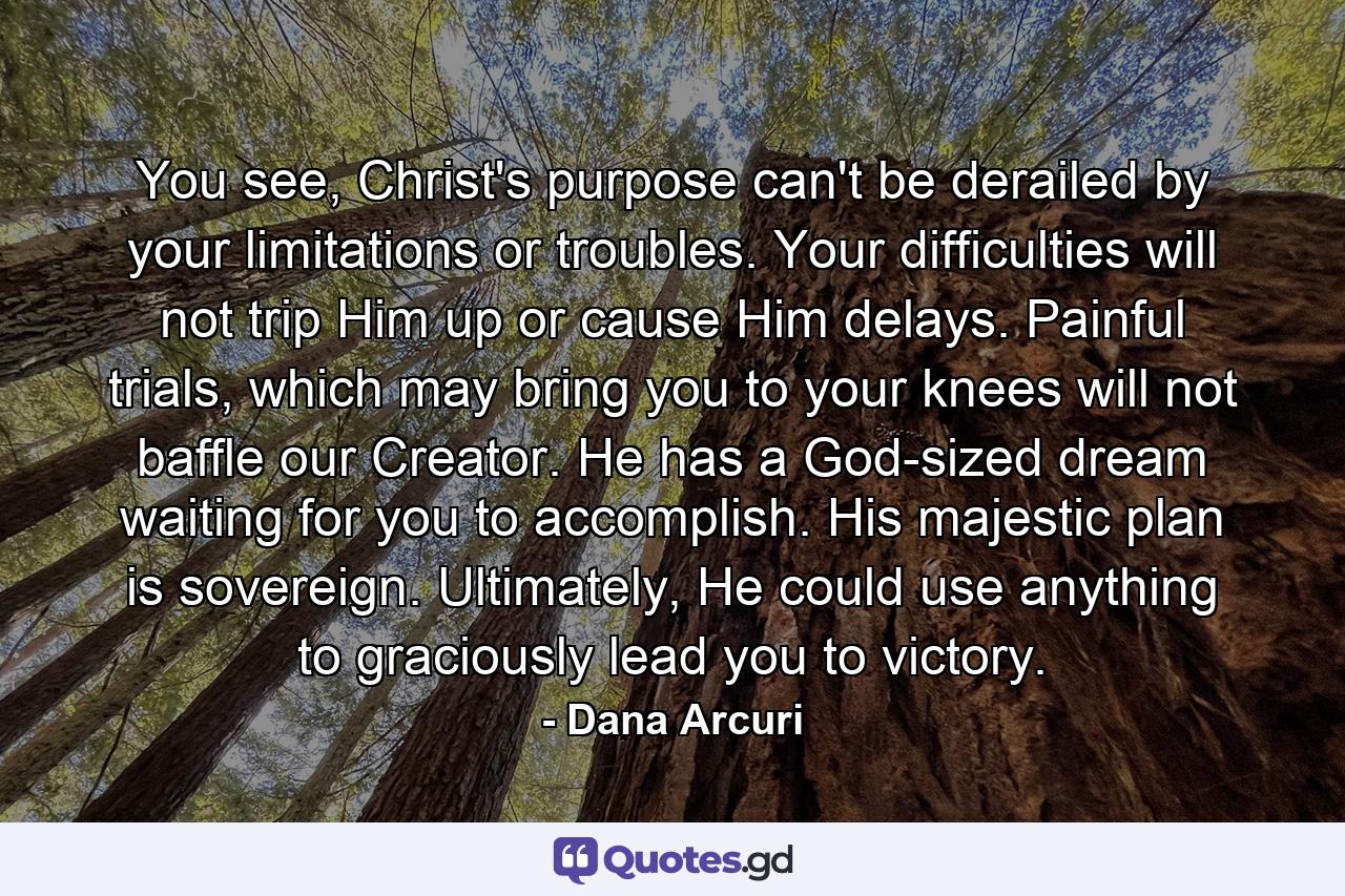 You see, Christ's purpose can't be derailed by your limitations or troubles. Your difficulties will not trip Him up or cause Him delays. Painful trials, which may bring you to your knees will not baffle our Creator. He has a God-sized dream waiting for you to accomplish. His majestic plan is sovereign. Ultimately, He could use anything to graciously lead you to victory. - Quote by Dana Arcuri