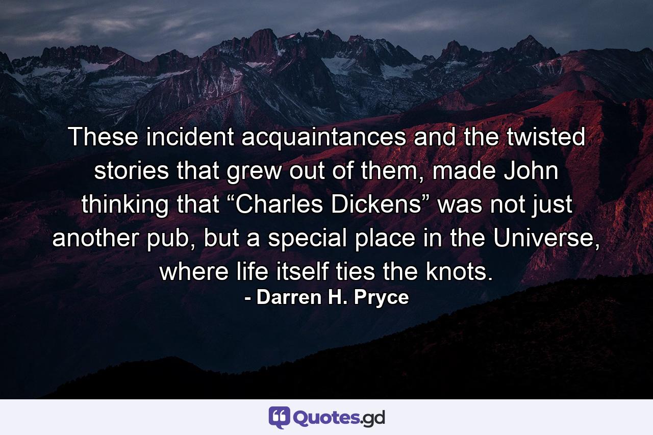 These incident acquaintances and the twisted stories that grew out of them, made John thinking that “Charles Dickens” was not just another pub, but a special place in the Universe, where life itself ties the knots. - Quote by Darren H. Pryce