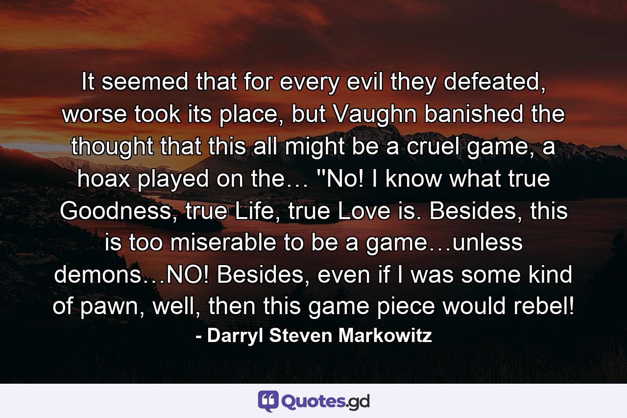 It seemed that for every evil they defeated, worse took its place, but Vaughn banished the thought that this all might be a cruel game, a hoax played on the… ''No! I know what true Goodness, true Life, true Love is. Besides, this is too miserable to be a game…unless demons…NO! Besides, even if I was some kind of pawn, well, then this game piece would rebel! - Quote by Darryl Steven Markowitz