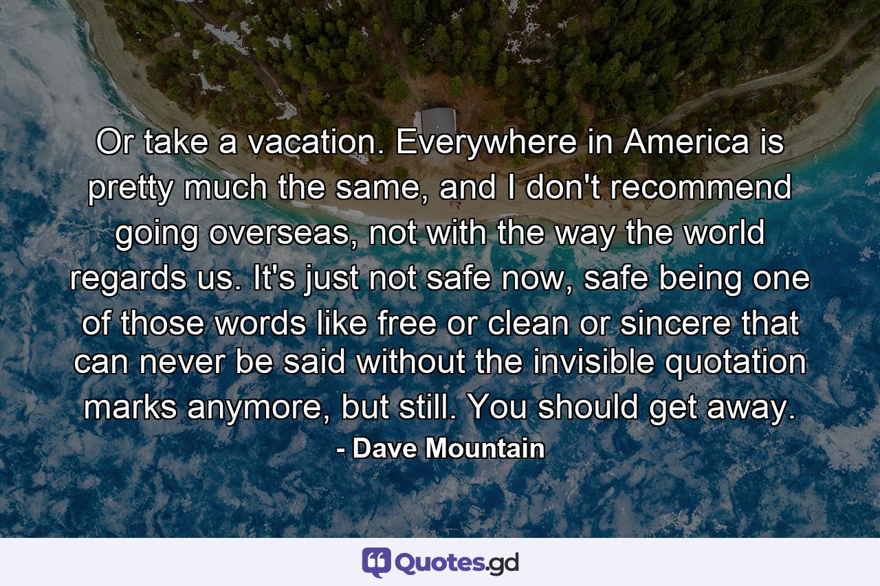 Or take a vacation. Everywhere in America is pretty much the same, and I don't recommend going overseas, not with the way the world regards us. It's just not safe now, safe being one of those words like free or clean or sincere that can never be said without the invisible quotation marks anymore, but still. You should get away. - Quote by Dave Mountain