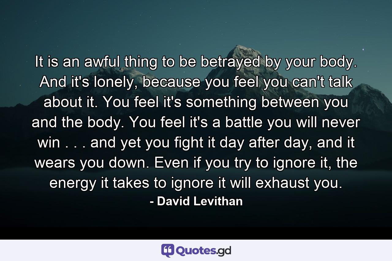 It is an awful thing to be betrayed by your body. And it's lonely, because you feel you can't talk about it. You feel it's something between you and the body. You feel it's a battle you will never win . . . and yet you fight it day after day, and it wears you down. Even if you try to ignore it, the energy it takes to ignore it will exhaust you. - Quote by David Levithan