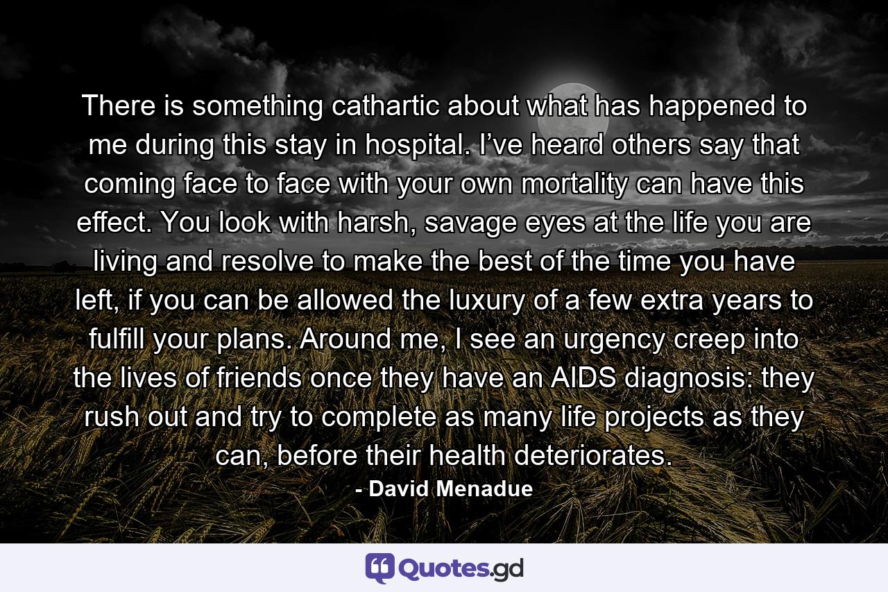 There is something cathartic about what has happened to me during this stay in hospital. I’ve heard others say that coming face to face with your own mortality can have this effect. You look with harsh, savage eyes at the life you are living and resolve to make the best of the time you have left, if you can be allowed the luxury of a few extra years to fulfill your plans. Around me, I see an urgency creep into the lives of friends once they have an AIDS diagnosis: they rush out and try to complete as many life projects as they can, before their health deteriorates. - Quote by David Menadue