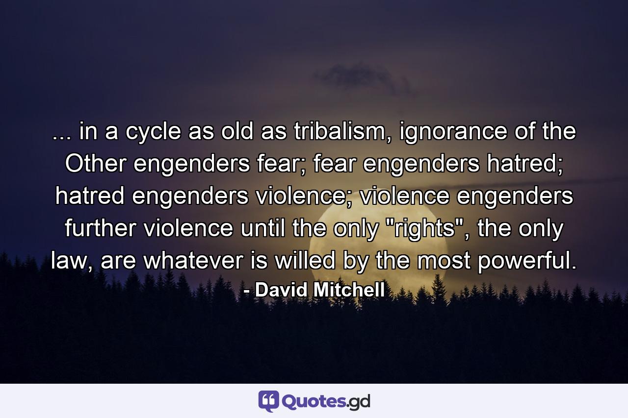 ... in a cycle as old as tribalism, ignorance of the Other engenders fear; fear engenders hatred; hatred engenders violence; violence engenders further violence until the only 