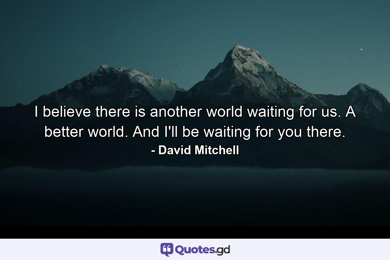 I believe there is another world waiting for us. A better world. And I'll be waiting for you there. - Quote by David Mitchell