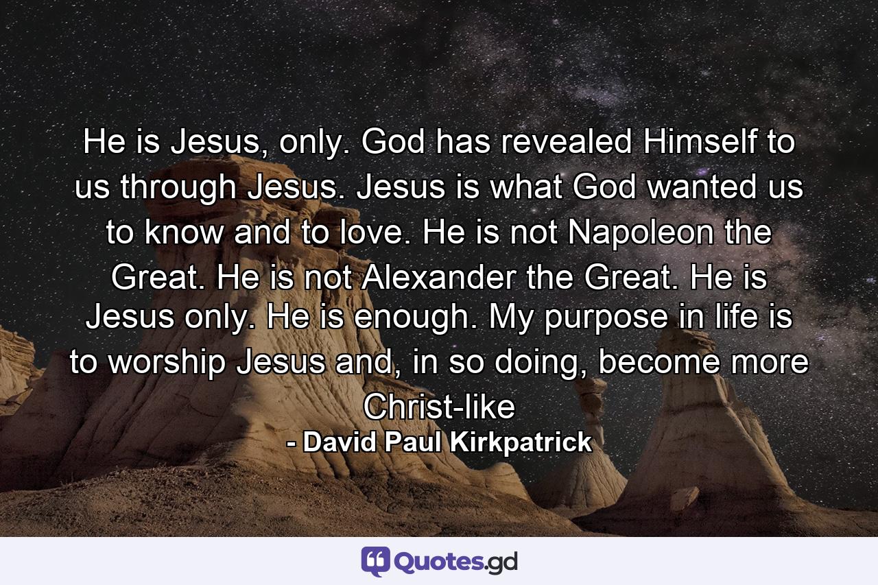 He is Jesus, only. God has revealed Himself to us through Jesus. Jesus is what God wanted us to know and to love. He is not Napoleon the Great. He is not Alexander the Great. He is Jesus only. He is enough. My purpose in life is to worship Jesus and, in so doing, become more Christ-like - Quote by David Paul Kirkpatrick