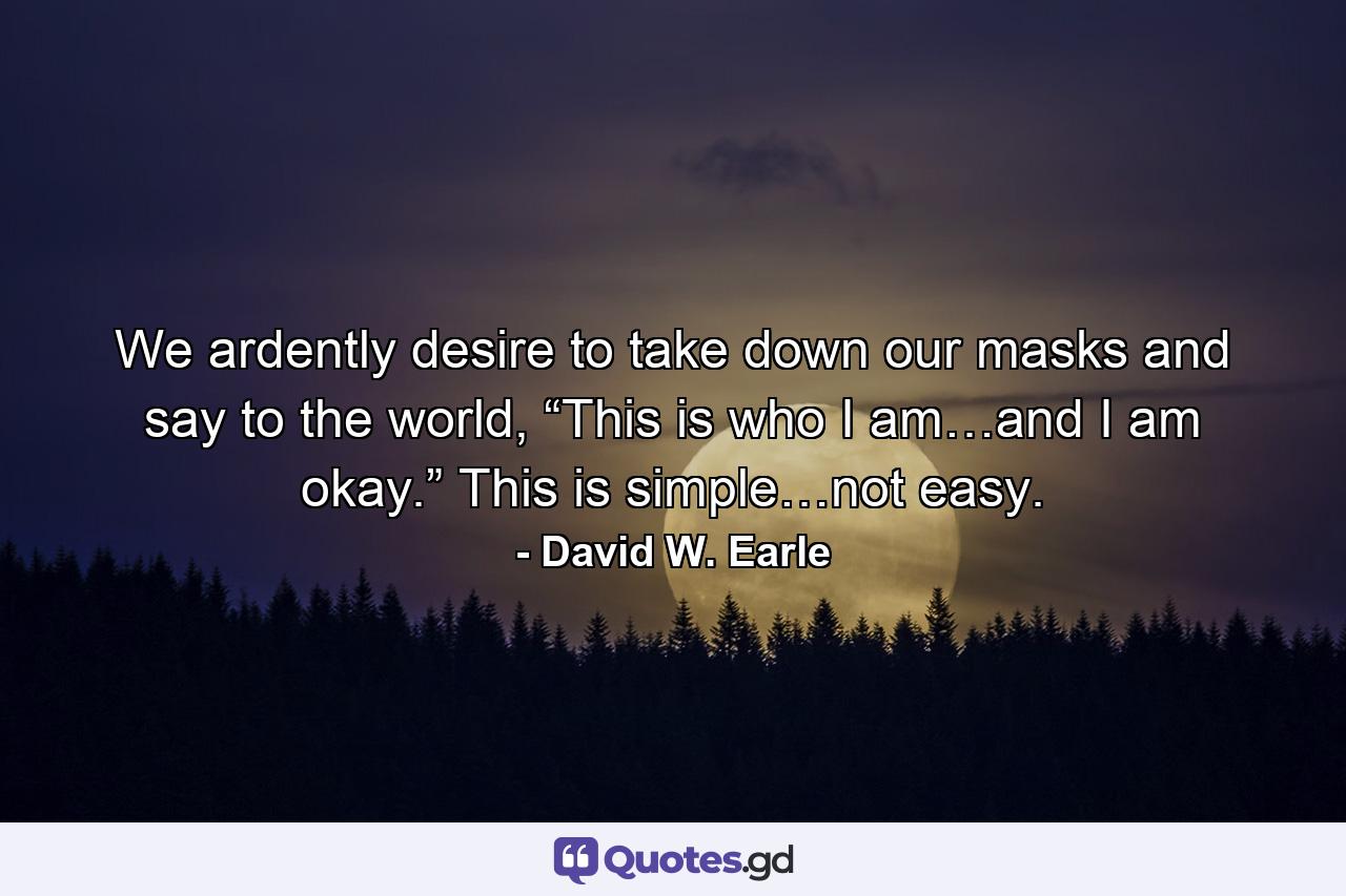 We ardently desire to take down our masks and say to the world, “This is who I am…and I am okay.” This is simple…not easy. - Quote by David W. Earle