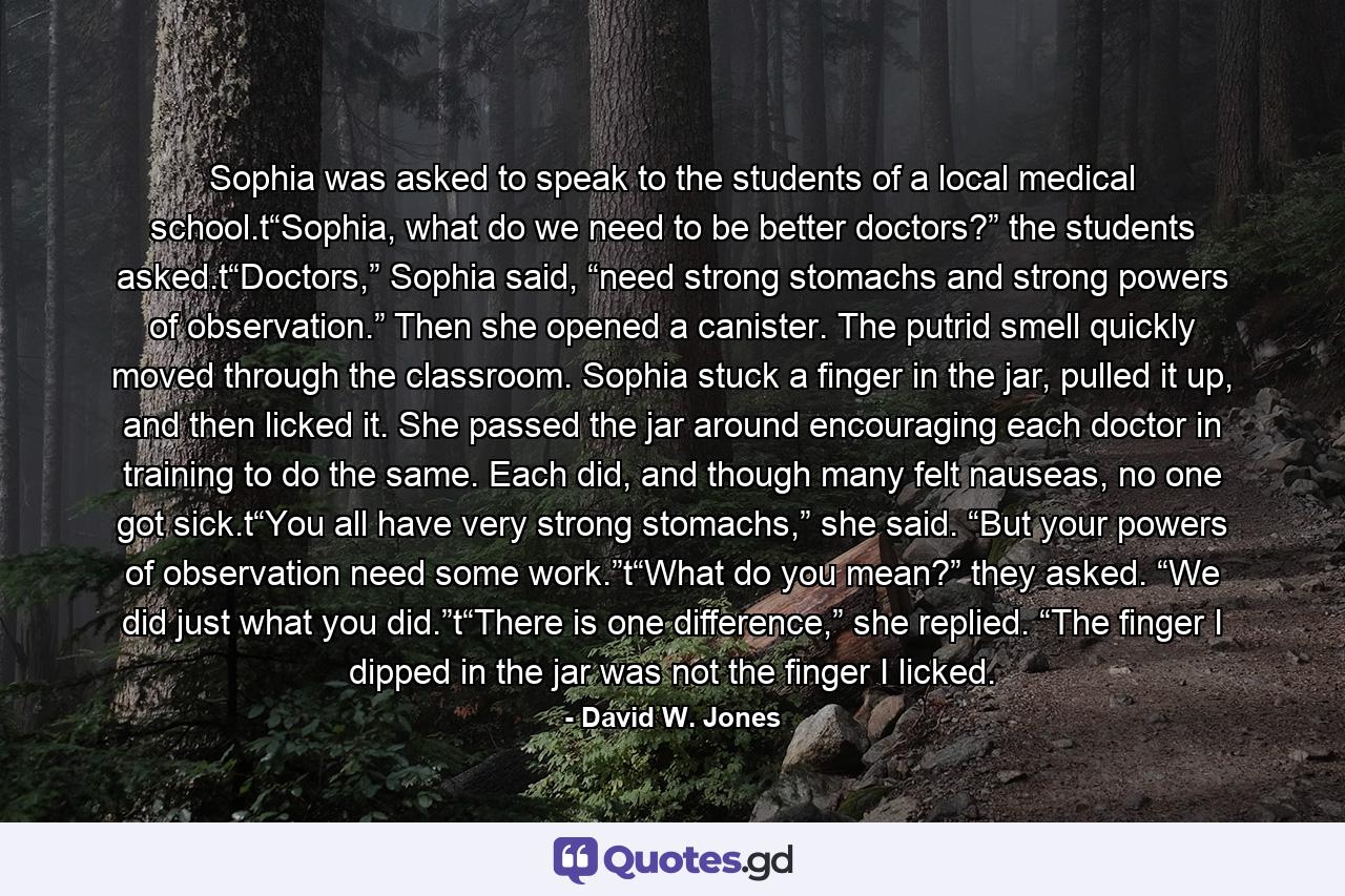 Sophia was asked to speak to the students of a local medical school.t“Sophia, what do we need to be better doctors?” the students asked.t“Doctors,” Sophia said, “need strong stomachs and strong powers of observation.” Then she opened a canister. The putrid smell quickly moved through the classroom. Sophia stuck a finger in the jar, pulled it up, and then licked it. She passed the jar around encouraging each doctor in training to do the same. Each did, and though many felt nauseas, no one got sick.t“You all have very strong stomachs,” she said. “But your powers of observation need some work.”t“What do you mean?” they asked. “We did just what you did.”t“There is one difference,” she replied. “The finger I dipped in the jar was not the finger I licked. - Quote by David W. Jones