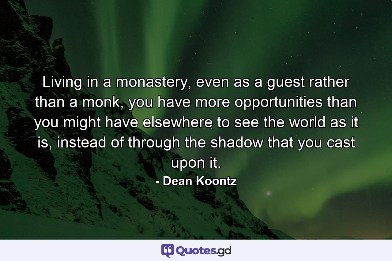 Living in a monastery, even as a guest rather than a monk, you have more opportunities than you might have elsewhere to see the world as it is, instead of through the shadow that you cast upon it. - Quote by Dean Koontz