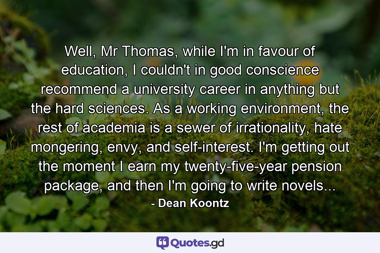 Well, Mr Thomas, while I'm in favour of education, I couldn't in good conscience recommend a university career in anything but the hard sciences. As a working environment, the rest of academia is a sewer of irrationality, hate mongering, envy, and self-interest. I'm getting out the moment I earn my twenty-five-year pension package, and then I'm going to write novels... - Quote by Dean Koontz