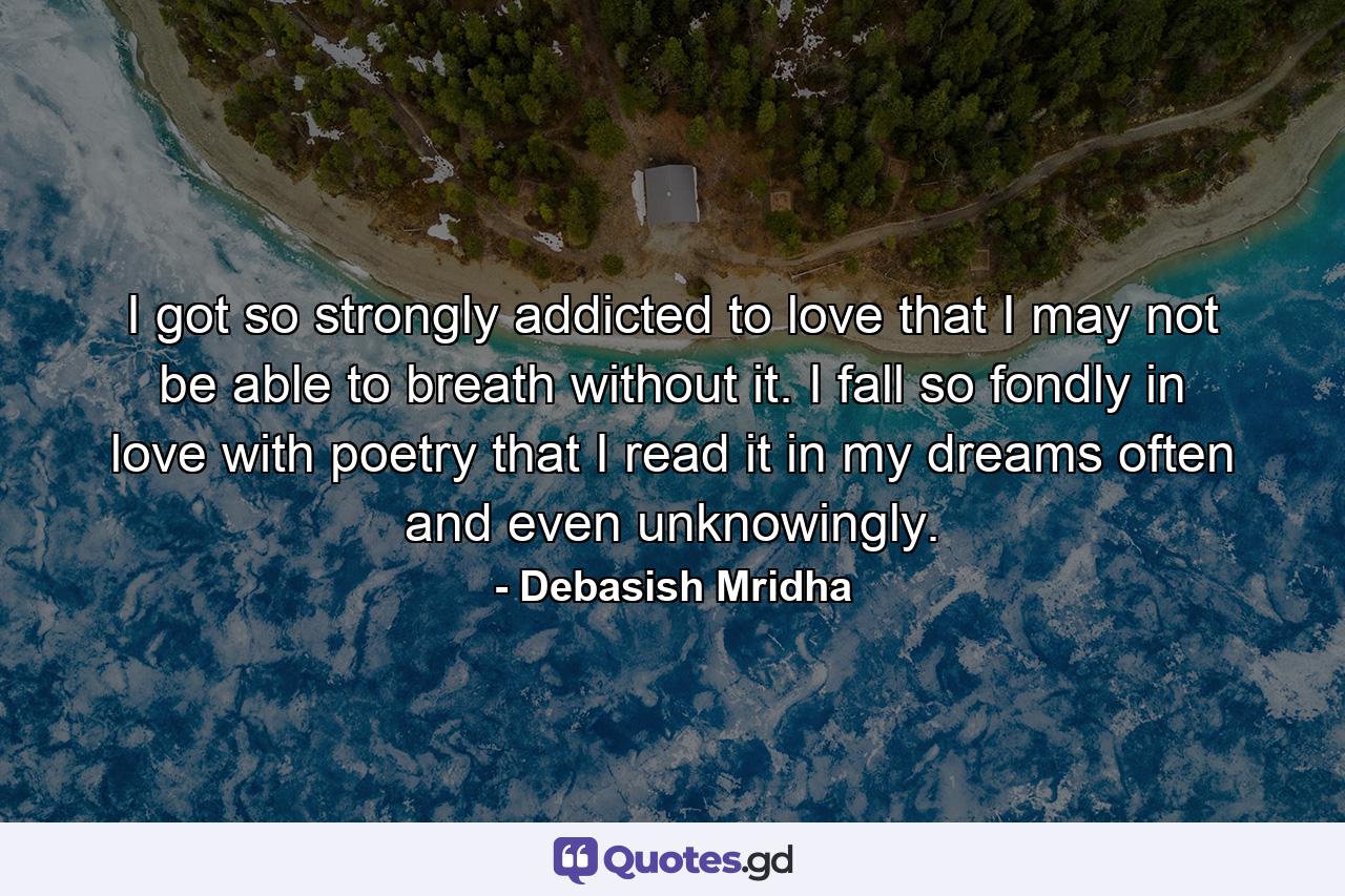 I got so strongly addicted to love that I may not be able to breath without it. I fall so fondly in love with poetry that I read it in my dreams often and even unknowingly. - Quote by Debasish Mridha