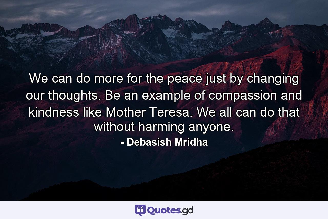 We can do more for the peace just by changing our thoughts. Be an example of compassion and kindness like Mother Teresa. We all can do that without harming anyone. - Quote by Debasish Mridha