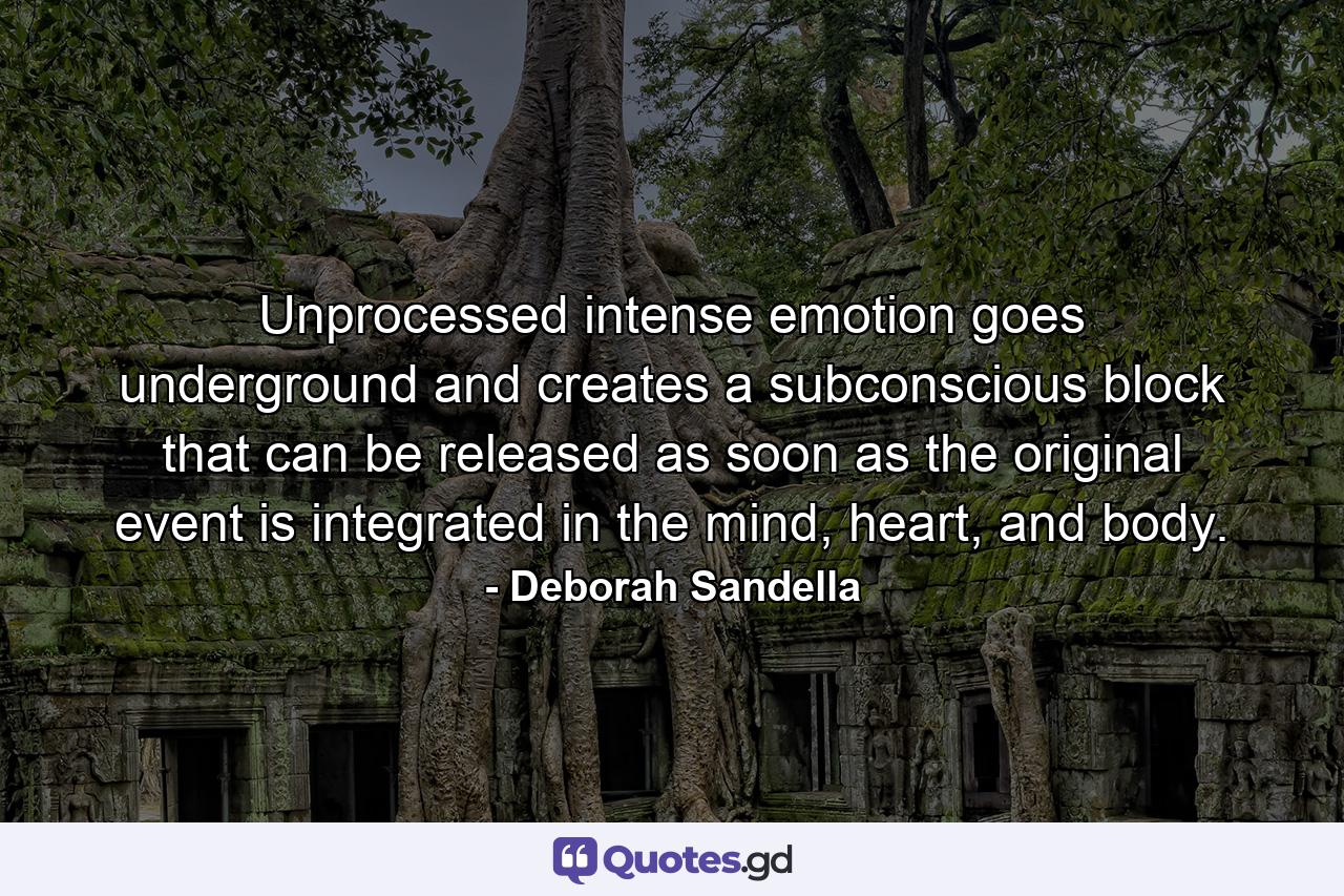 Unprocessed intense emotion goes underground and creates a subconscious block that can be released as soon as the original event is integrated in the mind, heart, and body. - Quote by Deborah Sandella