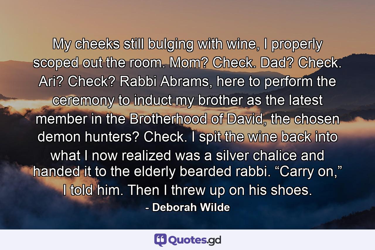 My cheeks still bulging with wine, I properly scoped out the room. Mom? Check. Dad? Check. Ari? Check? Rabbi Abrams, here to perform the ceremony to induct my brother as the latest member in the Brotherhood of David, the chosen demon hunters? Check. I spit the wine back into what I now realized was a silver chalice and handed it to the elderly bearded rabbi. “Carry on,” I told him. Then I threw up on his shoes. - Quote by Deborah Wilde