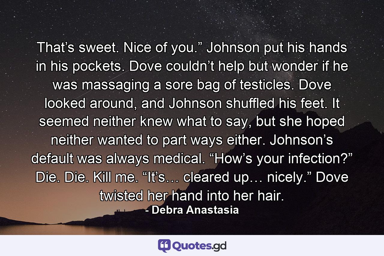 That’s sweet. Nice of you.” Johnson put his hands in his pockets. Dove couldn’t help but wonder if he was massaging a sore bag of testicles. Dove looked around, and Johnson shuffled his feet. It seemed neither knew what to say, but she hoped neither wanted to part ways either. Johnson’s default was always medical. “How’s your infection?” Die. Die. Kill me. “It’s… cleared up… nicely.” Dove twisted her hand into her hair. - Quote by Debra Anastasia