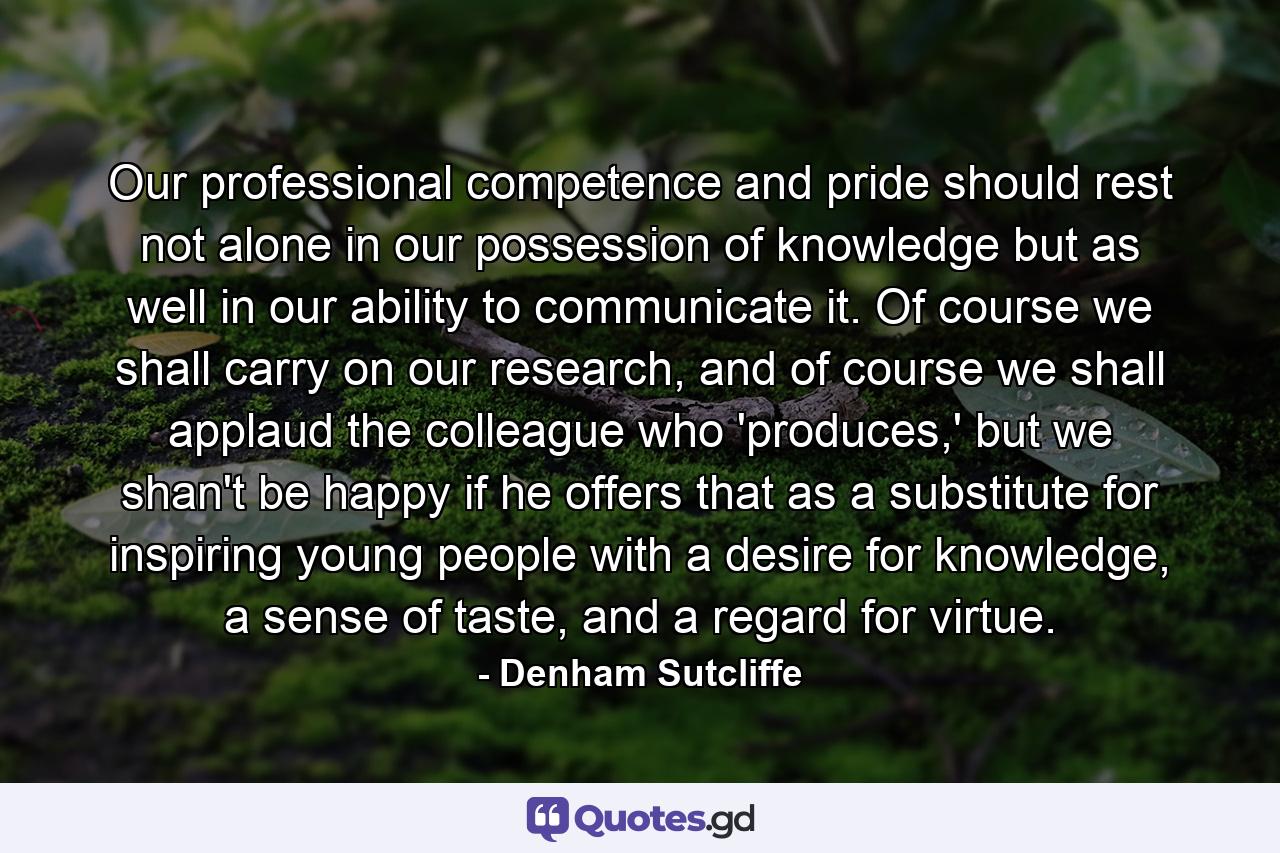 Our professional competence and pride should rest not alone in our possession of knowledge but as well in our ability to communicate it. Of course we shall carry on our research, and of course we shall applaud the colleague who 'produces,' but we shan't be happy if he offers that as a substitute for inspiring young people with a desire for knowledge, a sense of taste, and a regard for virtue. - Quote by Denham Sutcliffe