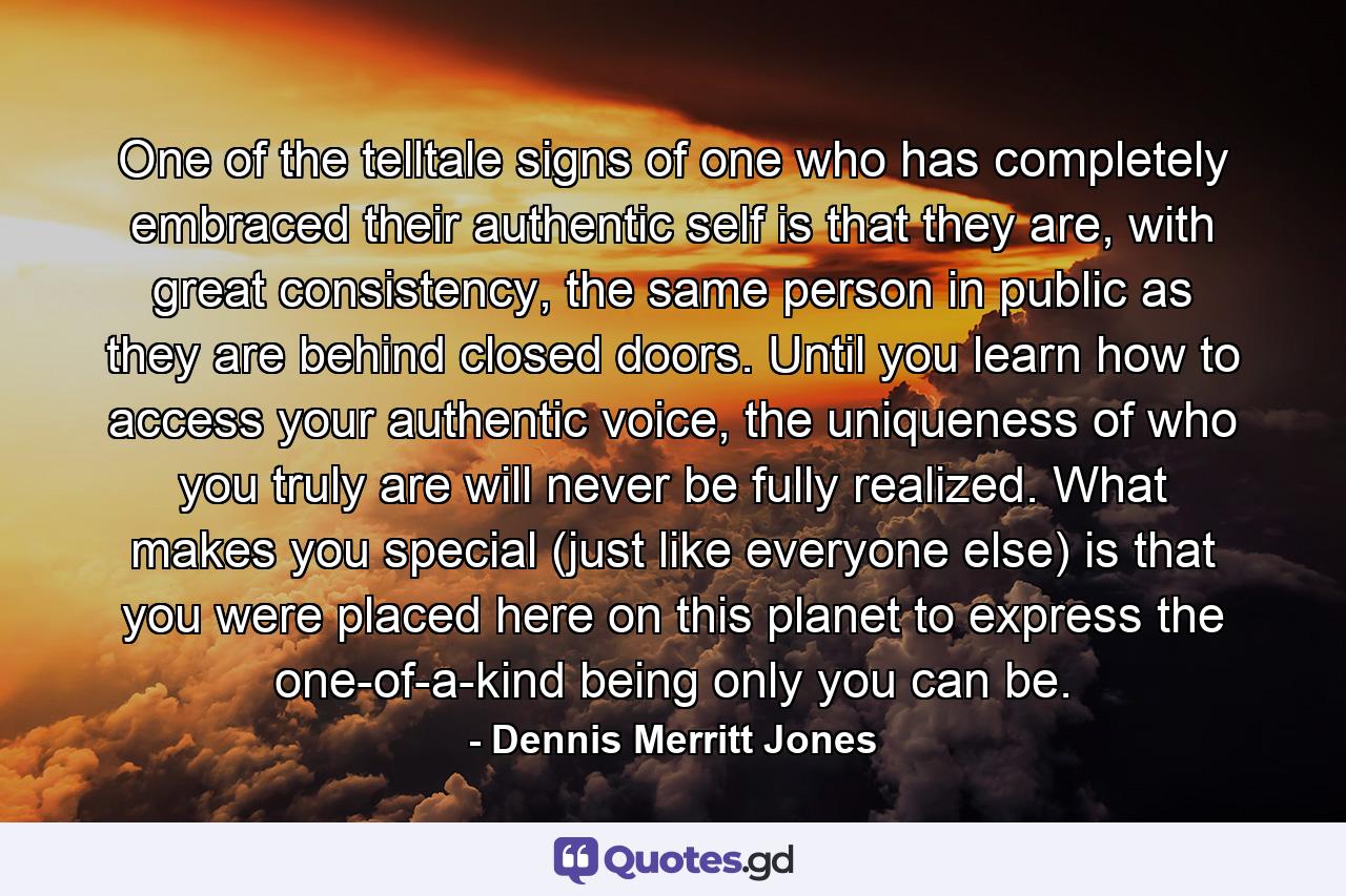 One of the telltale signs of one who has completely embraced their authentic self is that they are, with great consistency, the same person in public as they are behind closed doors. Until you learn how to access your authentic voice, the uniqueness of who you truly are will never be fully realized. What makes you special (just like everyone else) is that you were placed here on this planet to express the one-of-a-kind being only you can be. - Quote by Dennis Merritt Jones