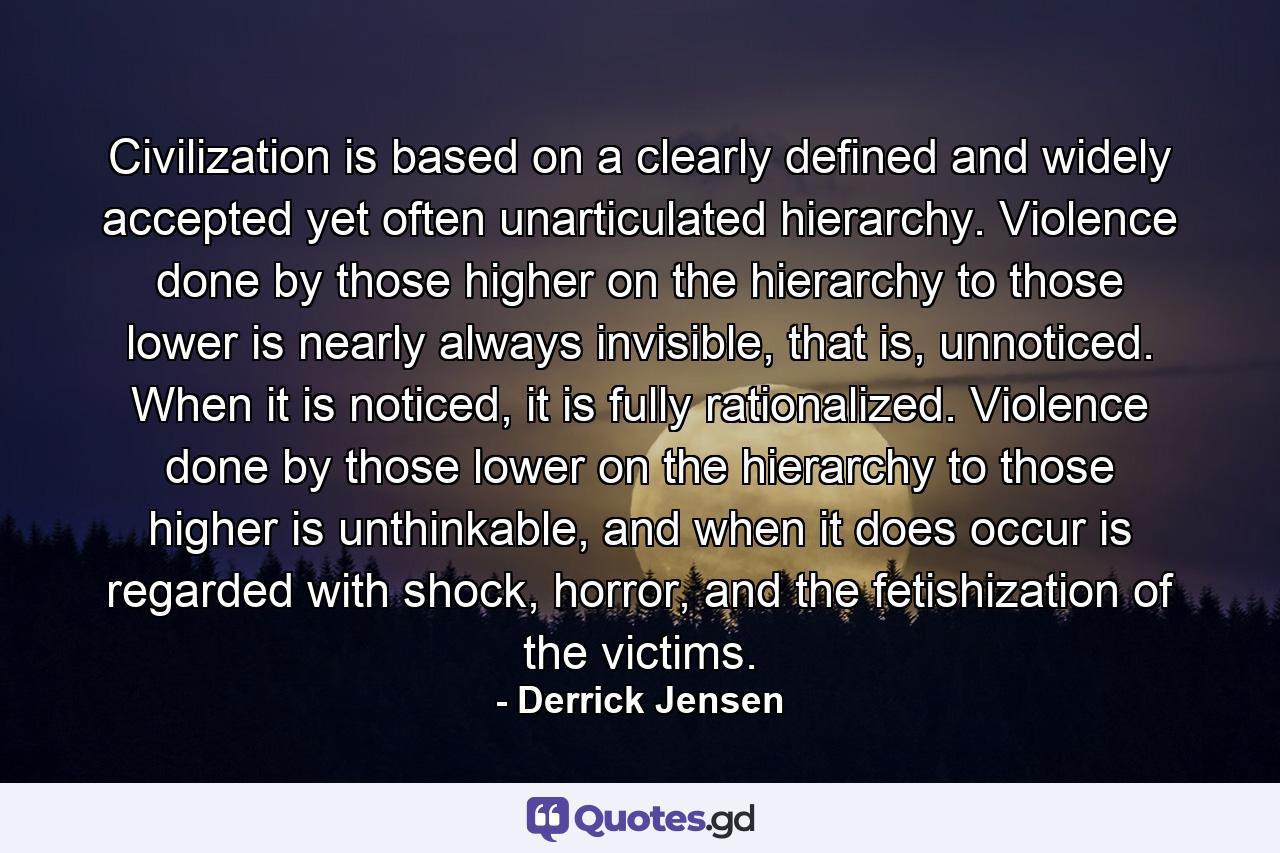 Civilization is based on a clearly defined and widely accepted yet often unarticulated hierarchy. Violence done by those higher on the hierarchy to those lower is nearly always invisible, that is, unnoticed. When it is noticed, it is fully rationalized. Violence done by those lower on the hierarchy to those higher is unthinkable, and when it does occur is regarded with shock, horror, and the fetishization of the victims. - Quote by Derrick Jensen