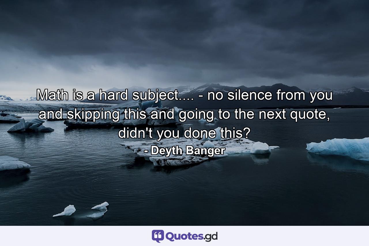 Math is a hard subject.... - no silence from you and skipping this and going to the next quote, didn't you done this? - Quote by Deyth Banger