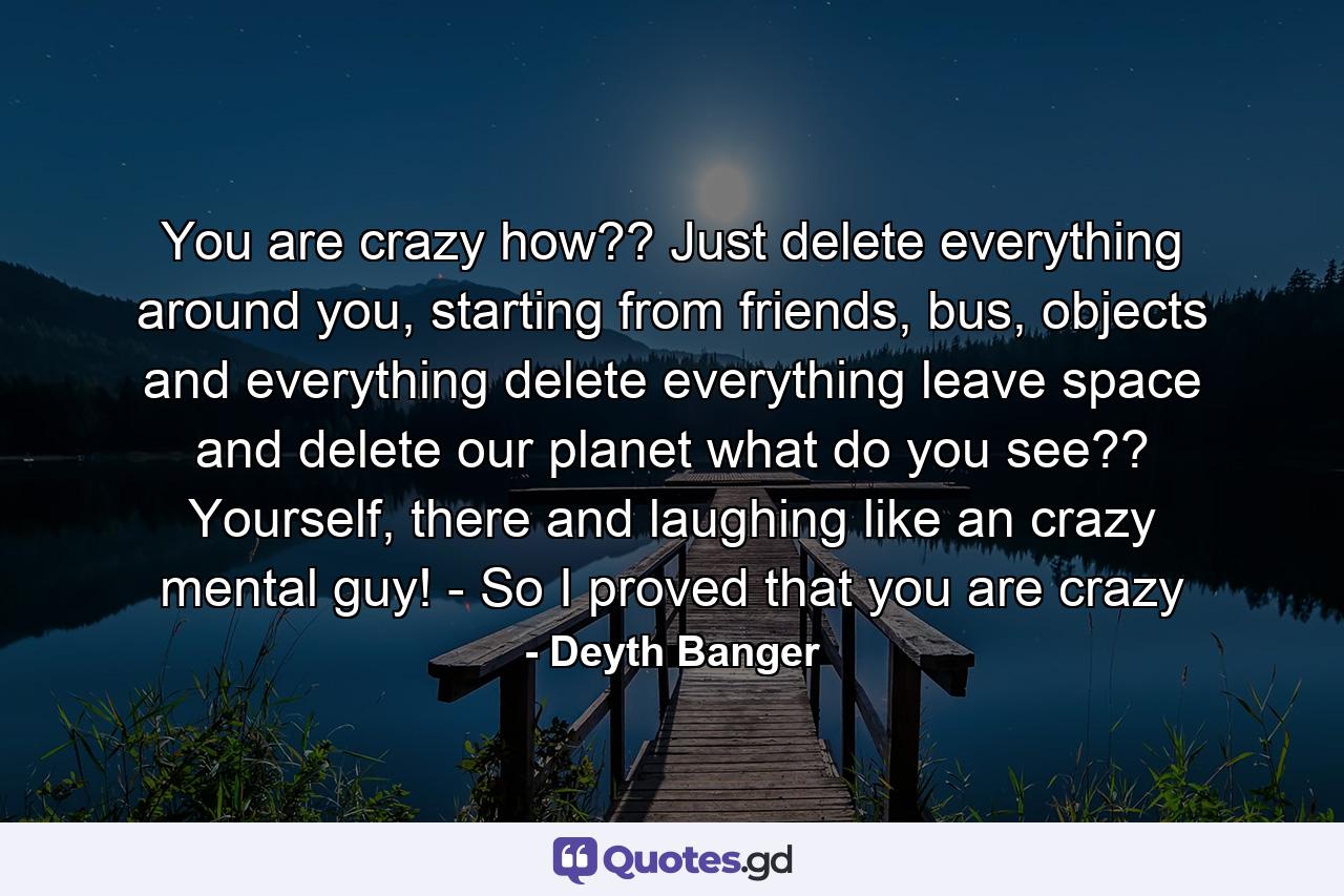 You are crazy how?? Just delete everything around you, starting from friends, bus, objects and everything delete everything leave space and delete our planet what do you see?? Yourself, there and laughing like an crazy mental guy! - So I proved that you are crazy - Quote by Deyth Banger