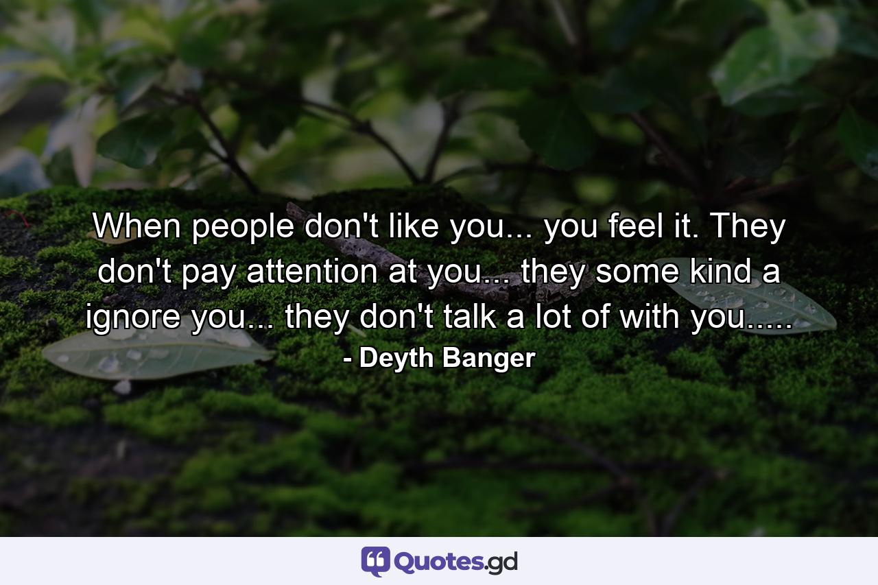 When people don't like you... you feel it. They don't pay attention at you... they some kind a ignore you... they don't talk a lot of with you..... - Quote by Deyth Banger