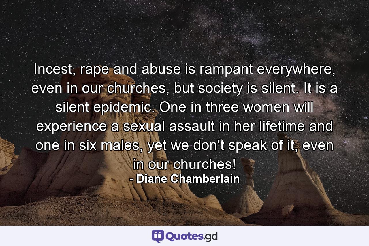 Incest, rape and abuse is rampant everywhere, even in our churches, but society is silent. It is a silent epidemic. One in three women will experience a sexual assault in her lifetime and one in six males, yet we don't speak of it, even in our churches! - Quote by Diane Chamberlain