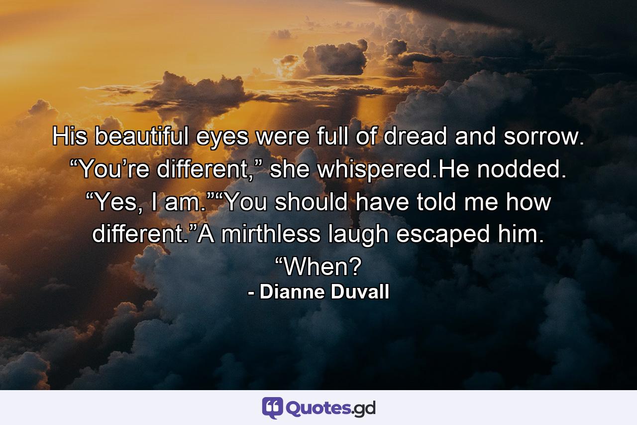 His beautiful eyes were full of dread and sorrow. “You’re different,” she whispered.He nodded. “Yes, I am.”“You should have told me how different.”A mirthless laugh escaped him. “When? - Quote by Dianne Duvall