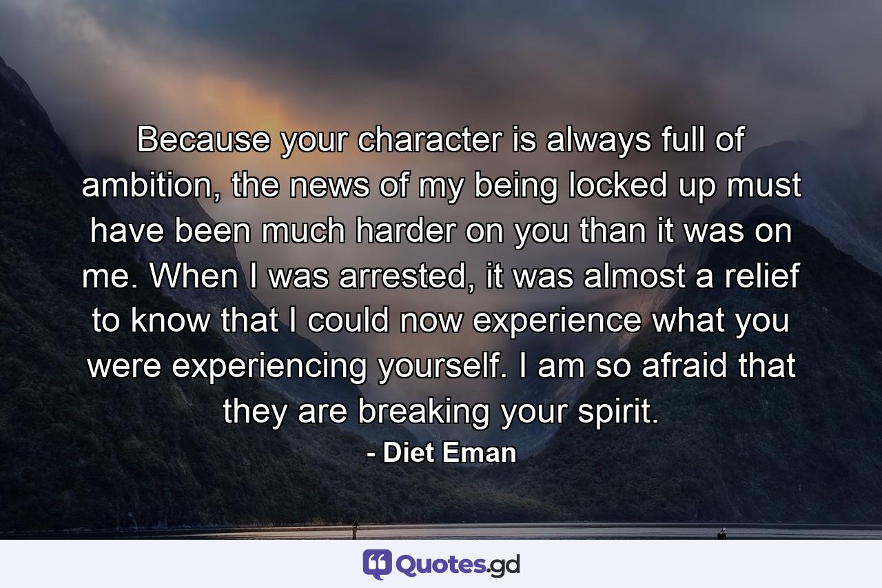 Because your character is always full of ambition, the news of my being locked up must have been much harder on you than it was on me. When I was arrested, it was almost a relief to know that I could now experience what you were experiencing yourself. I am so afraid that they are breaking your spirit. - Quote by Diet Eman