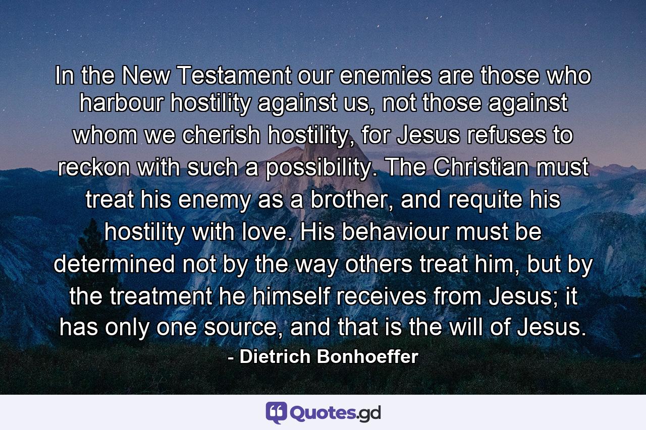 In the New Testament our enemies are those who harbour hostility against us, not those against whom we cherish hostility, for Jesus refuses to reckon with such a possibility. The Christian must treat his enemy as a brother, and requite his hostility with love. His behaviour must be determined not by the way others treat him, but by the treatment he himself receives from Jesus; it has only one source, and that is the will of Jesus. - Quote by Dietrich Bonhoeffer