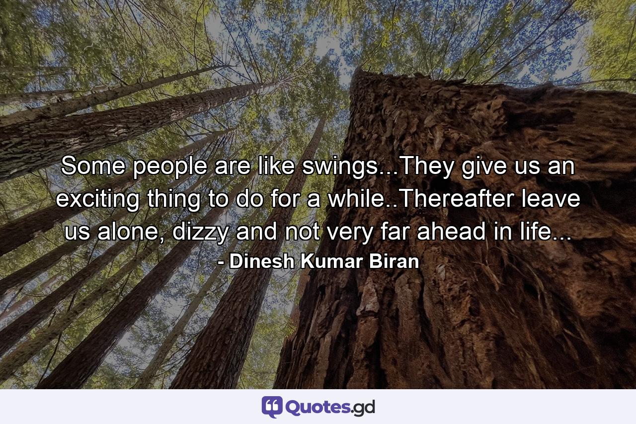 Some people are like swings...They give us an exciting thing to do for a while..Thereafter leave us alone, dizzy and not very far ahead in life... - Quote by Dinesh Kumar Biran