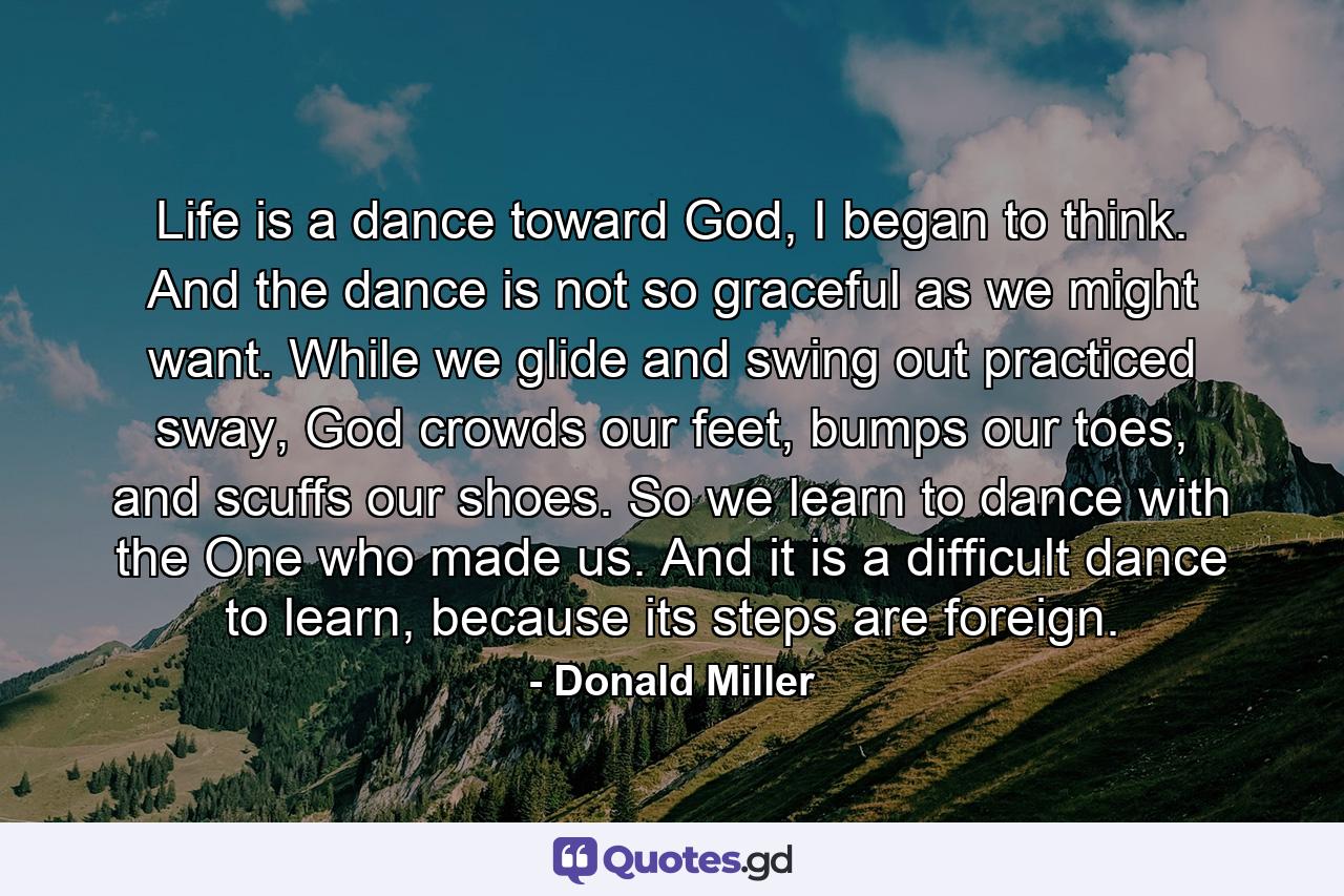 Life is a dance toward God, I began to think. And the dance is not so graceful as we might want. While we glide and swing out practiced sway, God crowds our feet, bumps our toes, and scuffs our shoes. So we learn to dance with the One who made us. And it is a difficult dance to learn, because its steps are foreign. - Quote by Donald Miller