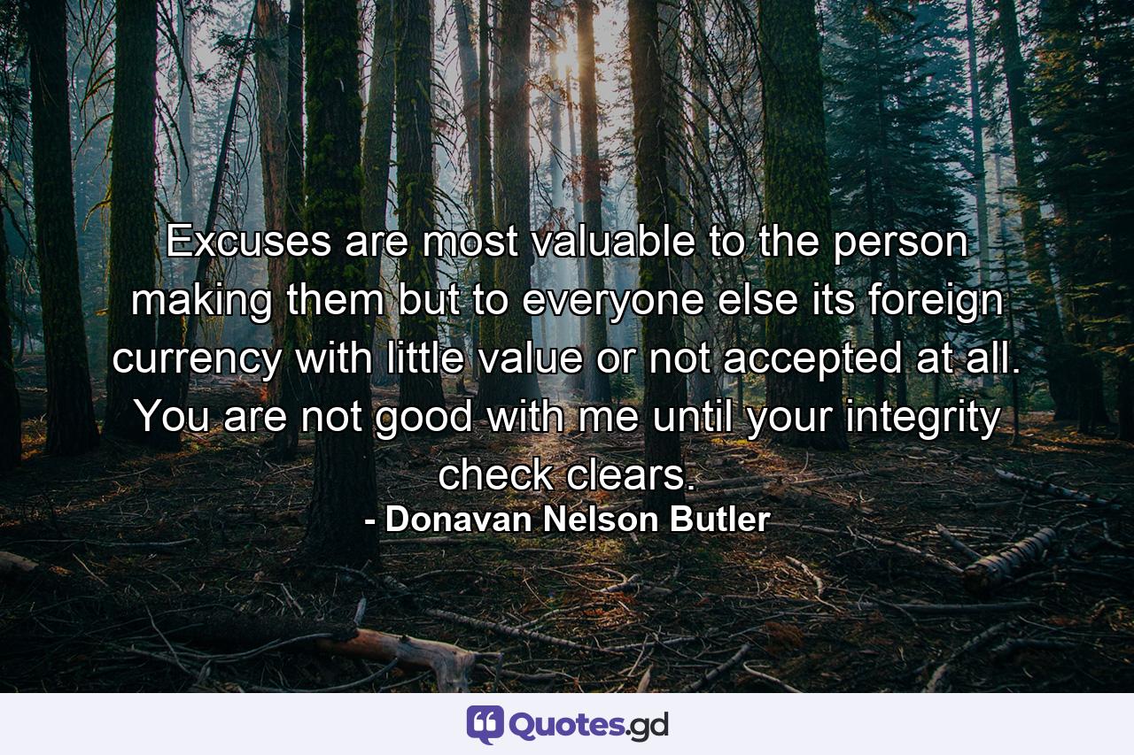 Excuses are most valuable to the person making them but to everyone else its foreign currency with little value or not accepted at all. You are not good with me until your integrity check clears. - Quote by Donavan Nelson Butler