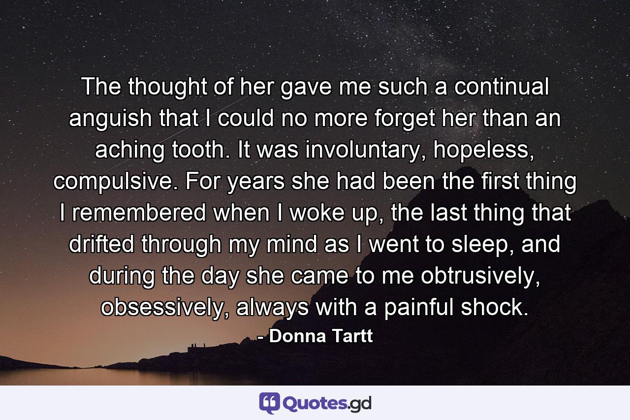 The thought of her gave me such a continual anguish that I could no more forget her than an aching tooth. It was involuntary, hopeless, compulsive. For years she had been the first thing I remembered when I woke up, the last thing that drifted through my mind as I went to sleep, and during the day she came to me obtrusively, obsessively, always with a painful shock. - Quote by Donna Tartt