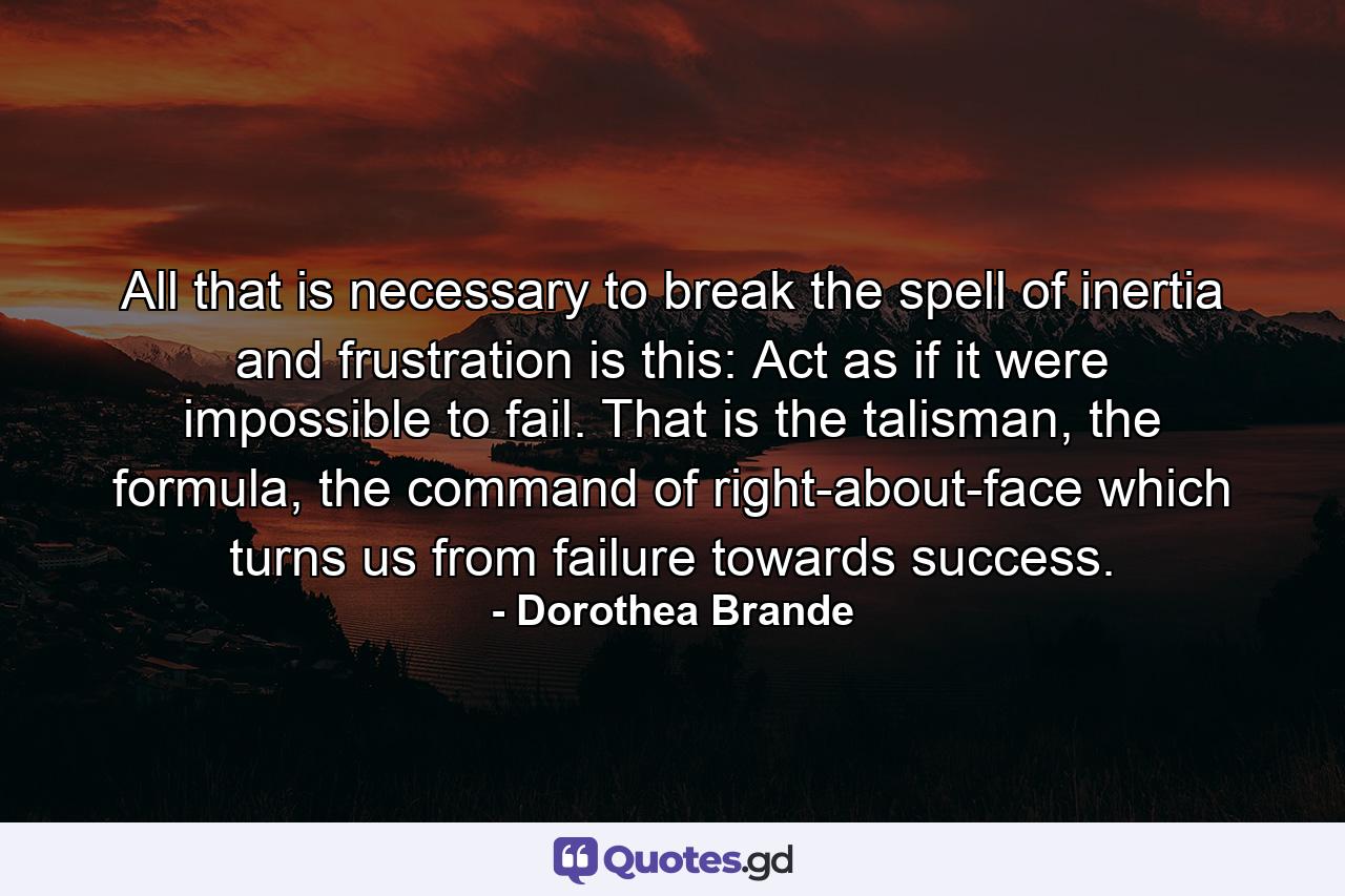 All that is necessary to break the spell of inertia and frustration is this: Act as if it were impossible to fail. That is the talisman, the formula, the command of right-about-face which turns us from failure towards success. - Quote by Dorothea Brande