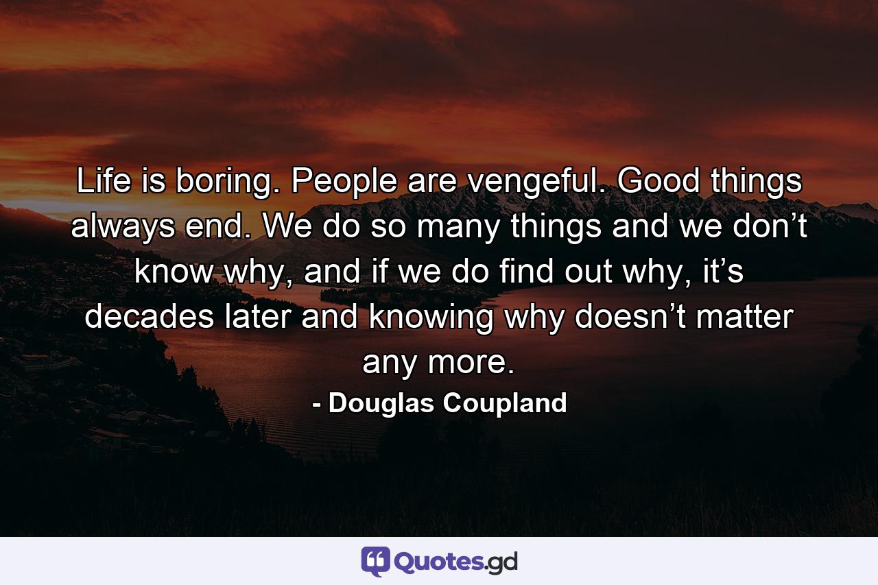 Life is boring. People are vengeful. Good things always end. We do so many things and we don’t know why, and if we do find out why, it’s decades later and knowing why doesn’t matter any more. - Quote by Douglas Coupland