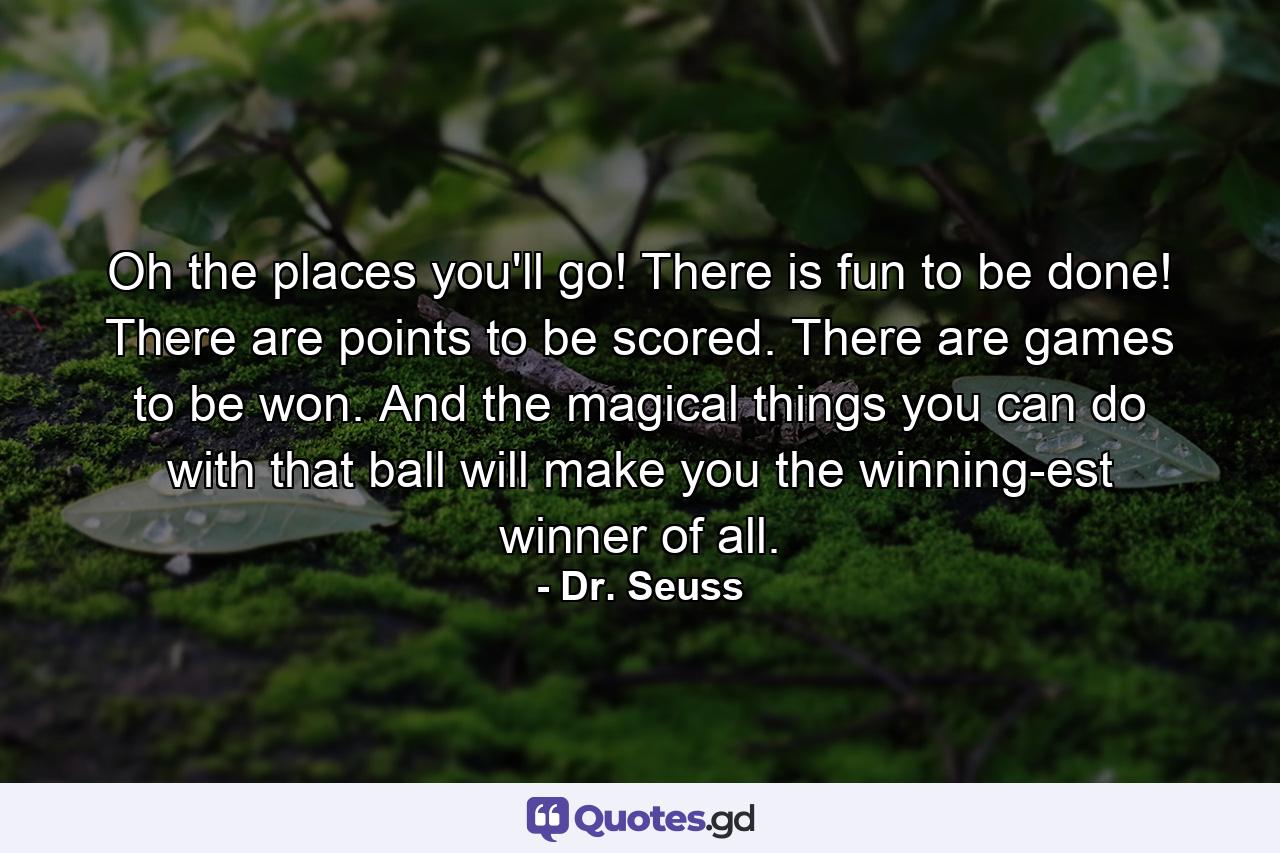 Oh the places you'll go! There is fun to be done! There are points to be scored. There are games to be won. And the magical things you can do with that ball will make you the winning-est winner of all. - Quote by Dr. Seuss