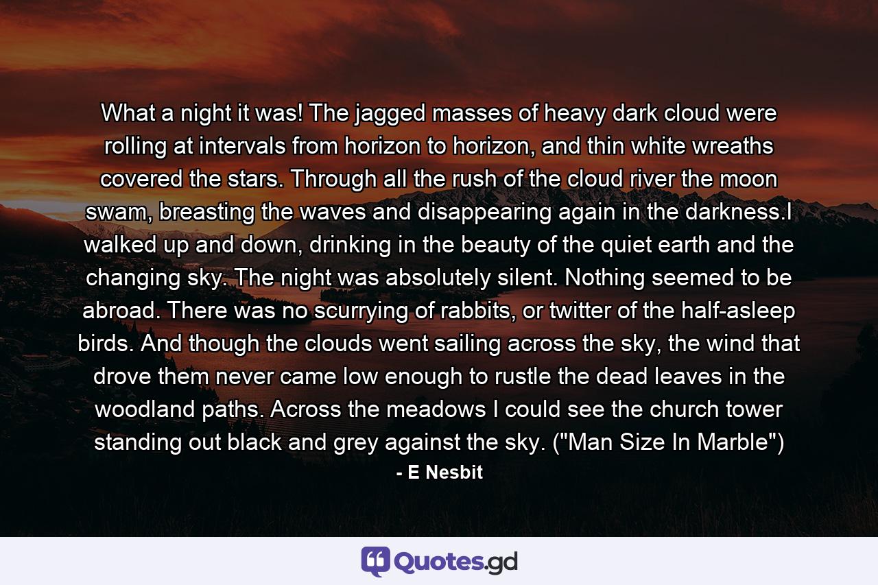 What a night it was! The jagged masses of heavy dark cloud were rolling at intervals from horizon to horizon, and thin white wreaths covered the stars. Through all the rush of the cloud river the moon swam, breasting the waves and disappearing again in the darkness.I walked up and down, drinking in the beauty of the quiet earth and the changing sky. The night was absolutely silent. Nothing seemed to be abroad. There was no scurrying of rabbits, or twitter of the half-asleep birds. And though the clouds went sailing across the sky, the wind that drove them never came low enough to rustle the dead leaves in the woodland paths. Across the meadows I could see the church tower standing out black and grey against the sky. (