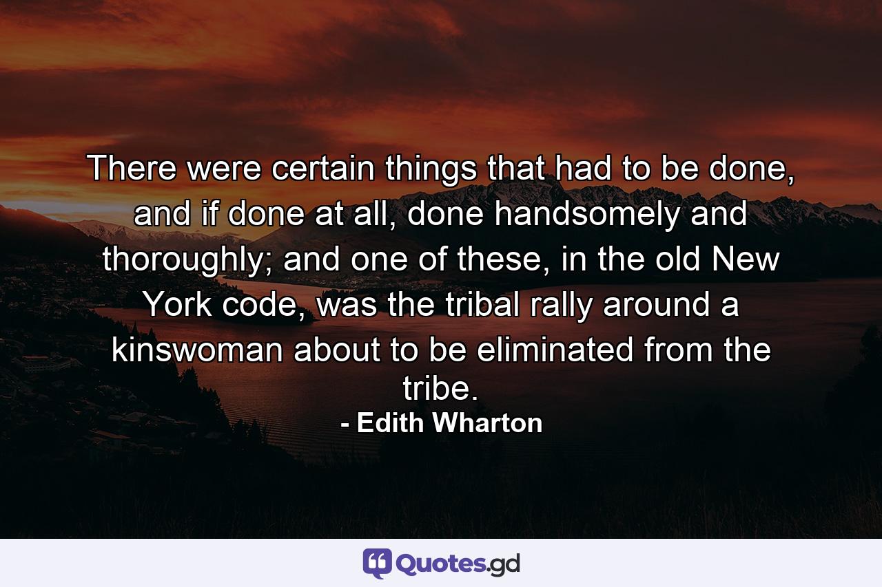 There were certain things that had to be done, and if done at all, done handsomely and thoroughly; and one of these, in the old New York code, was the tribal rally around a kinswoman about to be eliminated from the tribe. - Quote by Edith Wharton