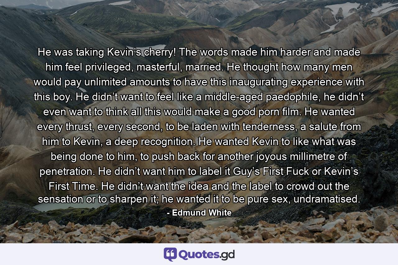 He was taking Kevin’s cherry! The words made him harder and made him feel privileged, masterful, married. He thought how many men would pay unlimited amounts to have this inaugurating experience with this boy. He didn’t want to feel like a middle-aged paedophile, he didn’t even want to think all this would make a good porn film. He wanted every thrust, every second, to be laden with tenderness, a salute from him to Kevin, a deep recognition. He wanted Kevin to like what was being done to him, to push back for another joyous millimetre of penetration. He didn’t want him to label it Guy’s First Fuck or Kevin’s First Time. He didn’t want the idea and the label to crowd out the sensation or to sharpen it; he wanted it to be pure sex, undramatised. - Quote by Edmund White