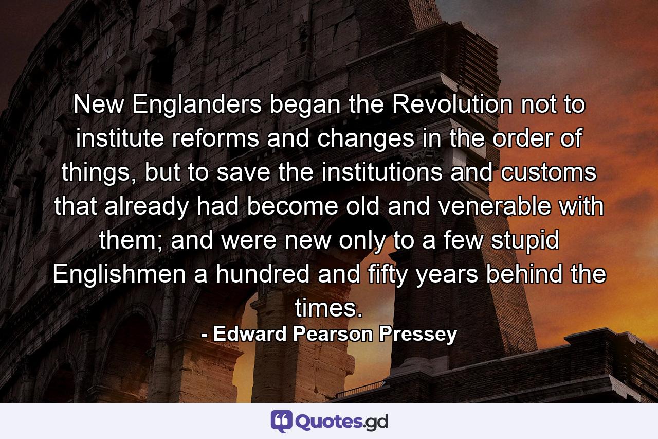 New Englanders began the Revolution not to institute reforms and changes in the order of things, but to save the institutions and customs that already had become old and venerable with them; and were new only to a few stupid Englishmen a hundred and fifty years behind the times. - Quote by Edward Pearson Pressey