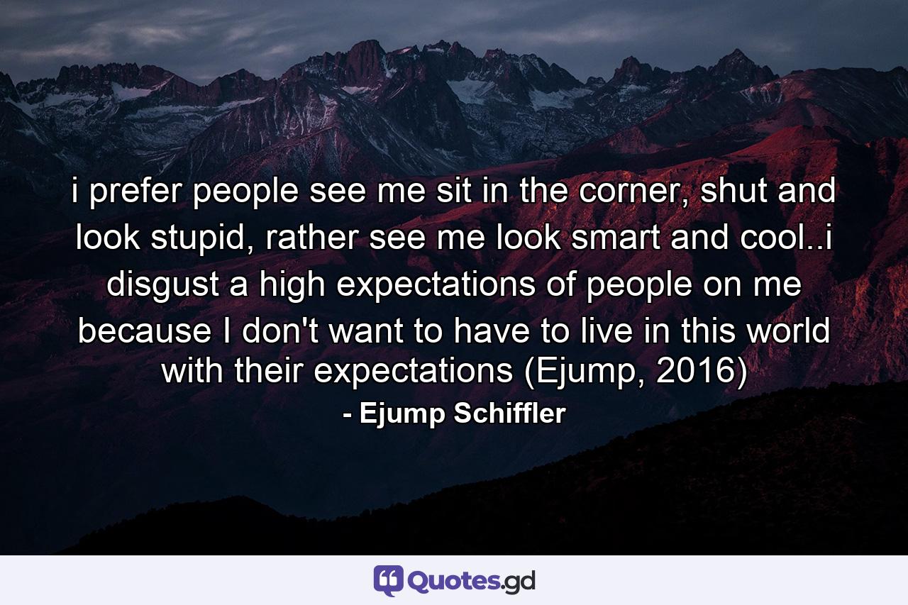 i prefer people see me sit in the corner, shut and look stupid, rather see me look smart and cool..i disgust a high expectations of people on me because I don't want to have to live in this world with their expectations (Ejump, 2016) - Quote by Ejump Schiffler