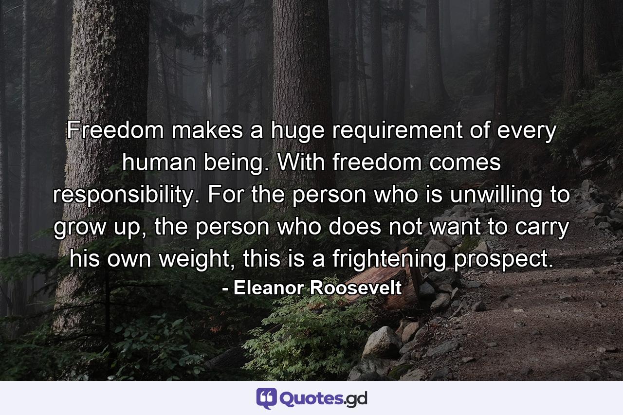 Freedom makes a huge requirement of every human being. With freedom comes responsibility. For the person who is unwilling to grow up, the person who does not want to carry his own weight, this is a frightening prospect. - Quote by Eleanor Roosevelt