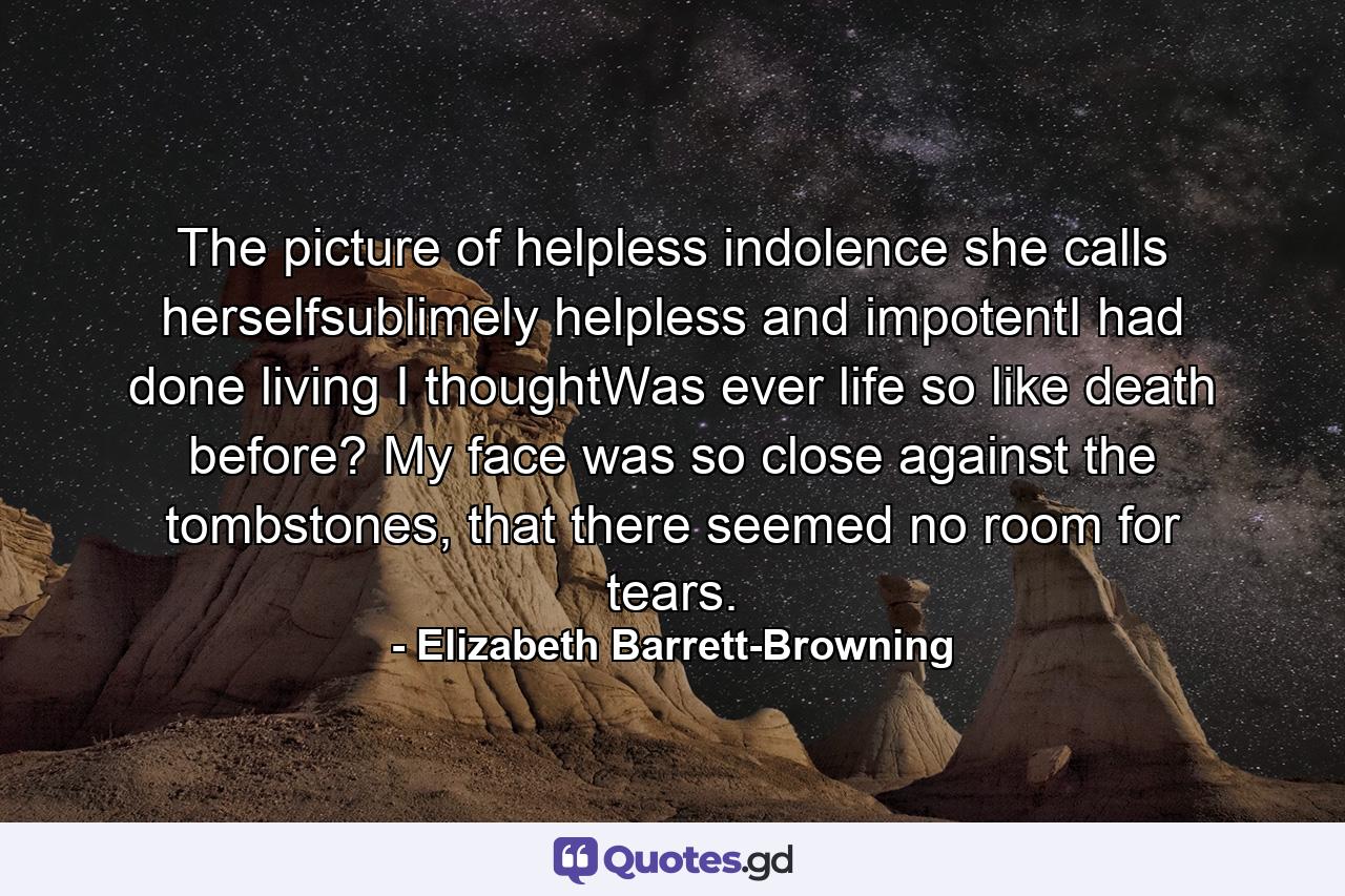 The picture of helpless indolence she calls herselfsublimely helpless and impotentI had done living I thoughtWas ever life so like death before? My face was so close against the tombstones, that there seemed no room for tears. - Quote by Elizabeth Barrett-Browning