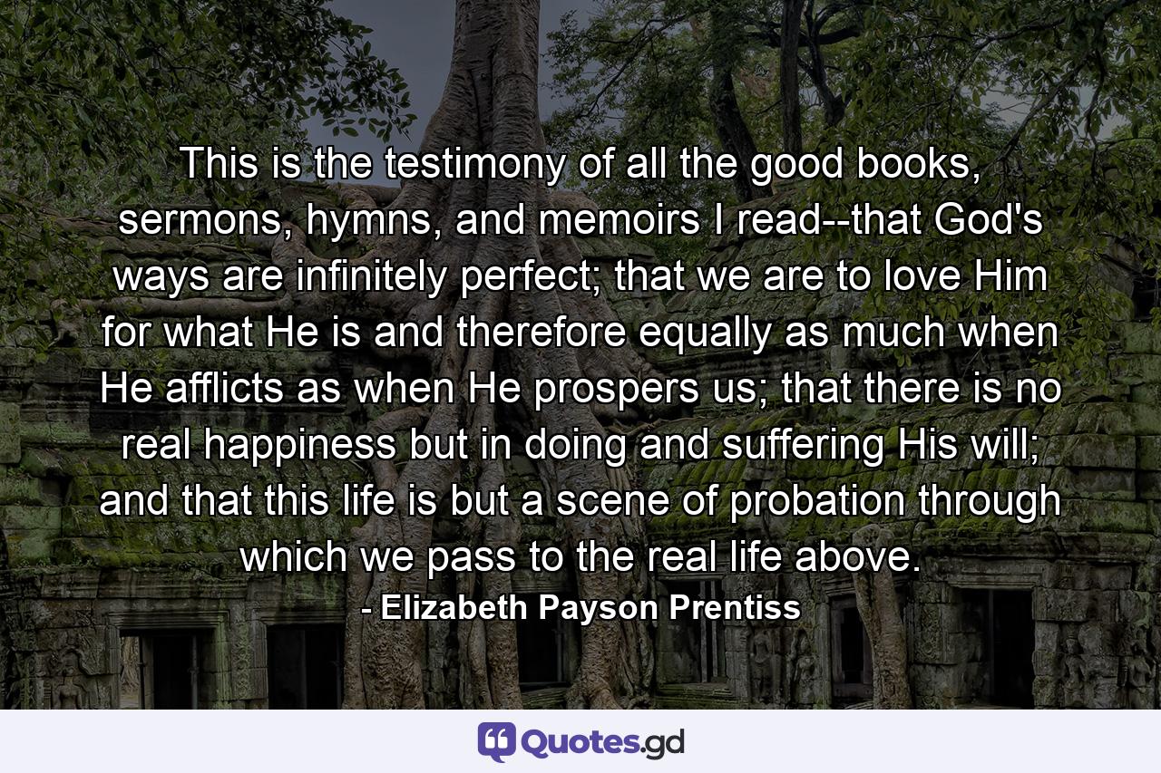 This is the testimony of all the good books, sermons, hymns, and memoirs I read--that God's ways are infinitely perfect; that we are to love Him for what He is and therefore equally as much when He afflicts as when He prospers us; that there is no real happiness but in doing and suffering His will; and that this life is but a scene of probation through which we pass to the real life above. - Quote by Elizabeth Payson Prentiss