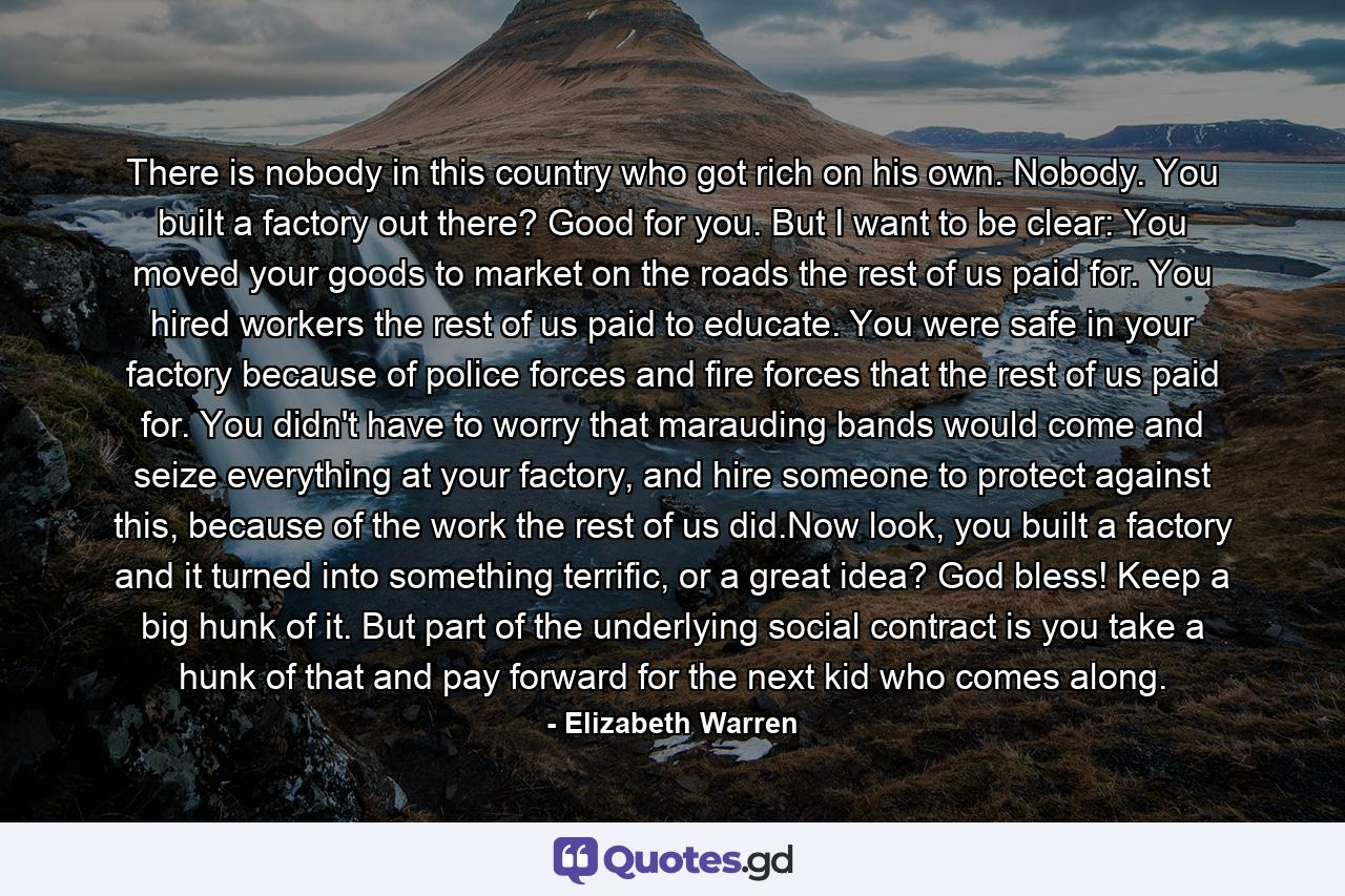 There is nobody in this country who got rich on his own. Nobody. You built a factory out there? Good for you. But I want to be clear: You moved your goods to market on the roads the rest of us paid for. You hired workers the rest of us paid to educate. You were safe in your factory because of police forces and fire forces that the rest of us paid for. You didn't have to worry that marauding bands would come and seize everything at your factory, and hire someone to protect against this, because of the work the rest of us did.Now look, you built a factory and it turned into something terrific, or a great idea? God bless! Keep a big hunk of it. But part of the underlying social contract is you take a hunk of that and pay forward for the next kid who comes along. - Quote by Elizabeth Warren