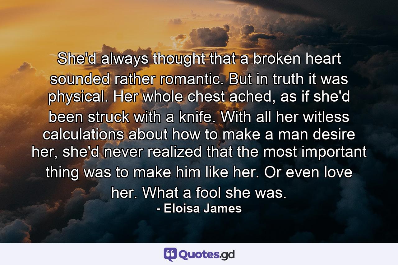 She'd always thought that a broken heart sounded rather romantic. But in truth it was physical. Her whole chest ached, as if she'd been struck with a knife. With all her witless calculations about how to make a man desire her, she'd never realized that the most important thing was to make him like her. Or even love her. What a fool she was. - Quote by Eloisa James