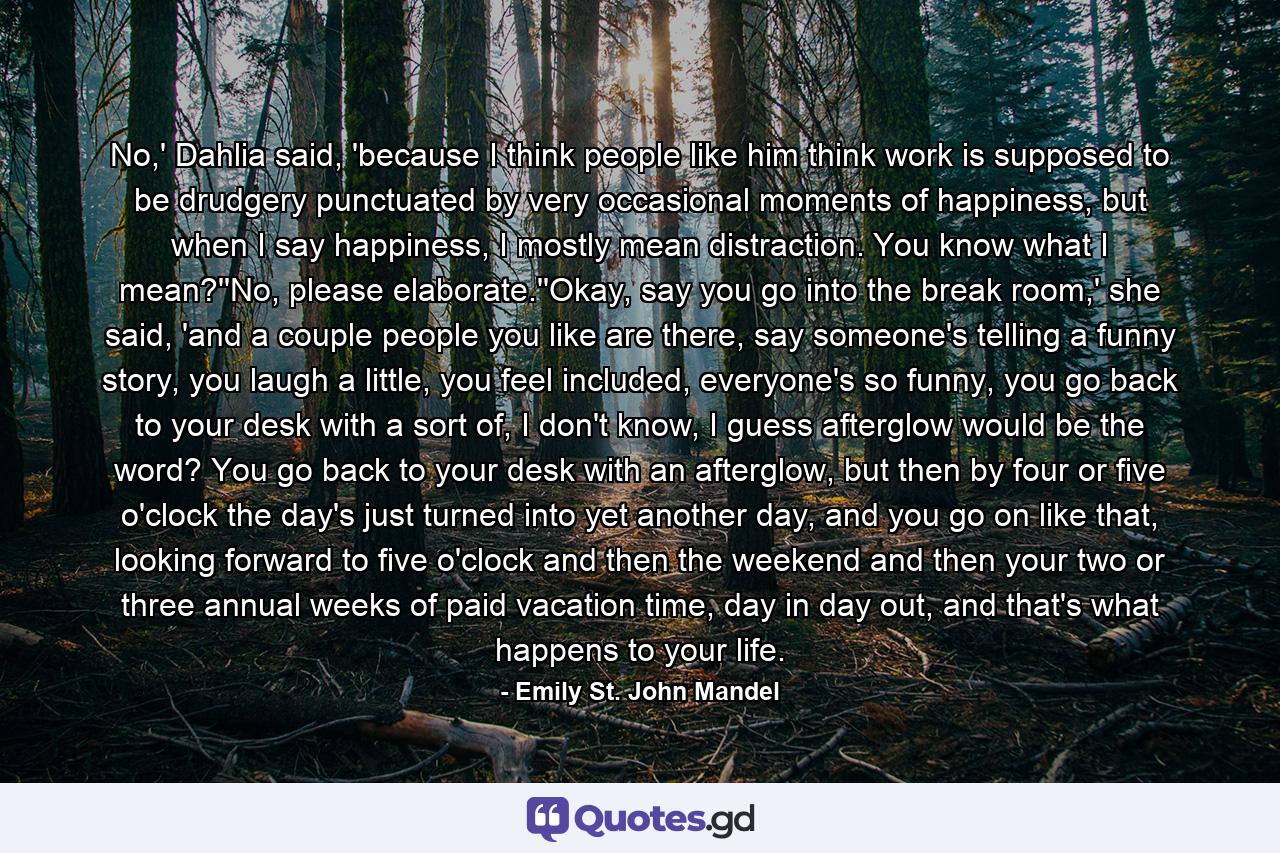 No,' Dahlia said, 'because I think people like him think work is supposed to be drudgery punctuated by very occasional moments of happiness, but when I say happiness, I mostly mean distraction. You know what I mean?''No, please elaborate.''Okay, say you go into the break room,' she said, 'and a couple people you like are there, say someone's telling a funny story, you laugh a little, you feel included, everyone's so funny, you go back to your desk with a sort of, I don't know, I guess afterglow would be the word? You go back to your desk with an afterglow, but then by four or five o'clock the day's just turned into yet another day, and you go on like that, looking forward to five o'clock and then the weekend and then your two or three annual weeks of paid vacation time, day in day out, and that's what happens to your life. - Quote by Emily St. John Mandel