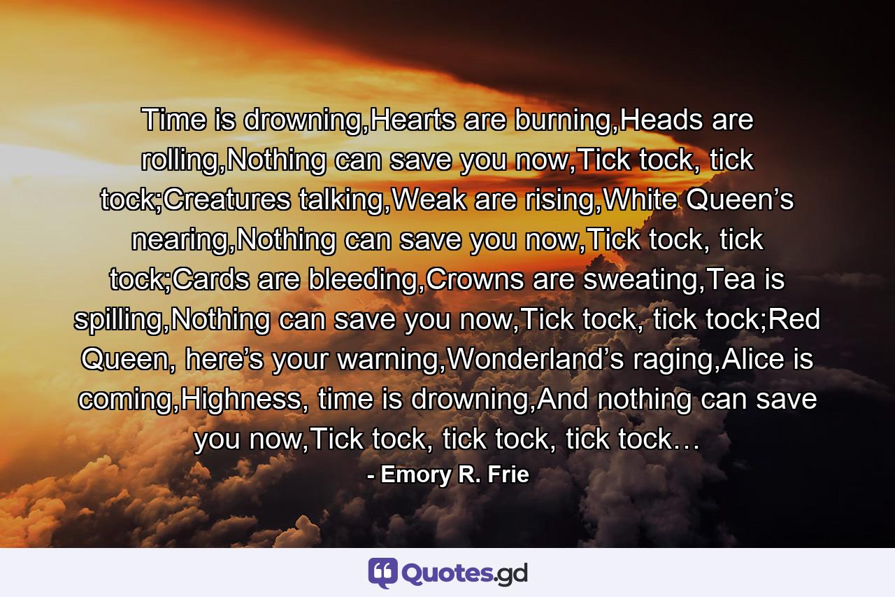 Time is drowning,Hearts are burning,Heads are rolling,Nothing can save you now,Tick tock, tick tock;Creatures talking,Weak are rising,White Queen’s nearing,Nothing can save you now,Tick tock, tick tock;Cards are bleeding,Crowns are sweating,Tea is spilling,Nothing can save you now,Tick tock, tick tock;Red Queen, here’s your warning,Wonderland’s raging,Alice is coming,Highness, time is drowning,And nothing can save you now,Tick tock, tick tock, tick tock… - Quote by Emory R. Frie