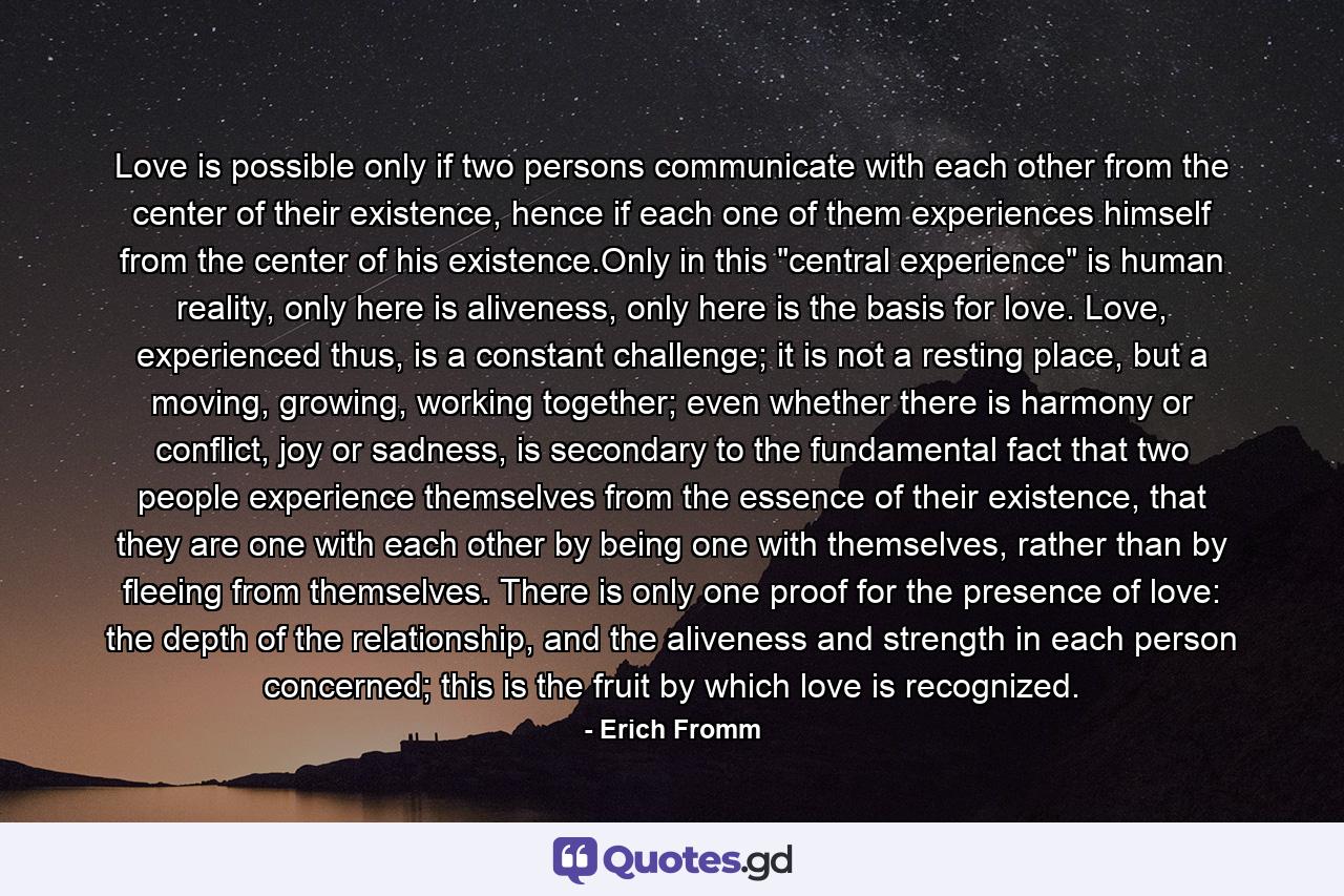 Love is possible only if two persons communicate with each other from the center of their existence, hence if each one of them experiences himself from the center of his existence.Only in this 